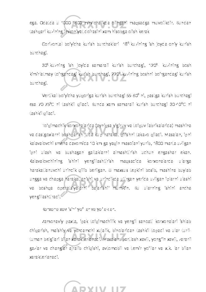 ega. Odatda u 1000-1600 mm oralikda olingani maqsadga muvofikdir. Bundan tashqari kuzining imkoniyat doirasini xam hisobga olish kerak Gorizontal bo’yicha kurish burchaklari 18 0 -kuzining ish joyda oniy kurish burchagi. 30 0 -kuzning ish joyida samarali kurish burchagi, 120 0 - kuzining bosh kimirlatmay to’rgandagi kurish burchagi, 220 0 -kuzining boshni bo’rgandagi kurish burchagi. Vertikal bo’yicha yuqoriga kurish burchagi 55-60 0 ni, pastga kurish burchagi esa 70-75 0 C ni tashkil qiladi. Bunda xam samarali kurish burchagi 30-40 0 C ni tashkil qiladi. To’qimachik korxonalarida (ayniqsa yigiruv va to’quv fabrikalarida) mashina va dastgoxlarni boshqarish juda kup harakat qilishni takazo qiladi. Masalan, ipni kalavalovchi smena davomida 10 km ga yaqin masofani yurib, 1800 marta uzilgan ipni ulash va bushagan galtaklarni almashtirish uchun engashar ekan. Kalavalovchining ishini yengillashtirish maqsadida korxonalarda ularga harakatlanuvchi urindik qilib berilgan. U maxsus tepkini bosib, mashina buylab ungga va chapga harakatlanishi va urindikda utirgan yerida uzilgan iplarni ulashi va boshqa operatsiyalarni bajarishi mumkin. Bu ularning ishini ancha yengillashtiradi. Korxona xovlisini y о‘ llar va yo’laklar. Zamonaviy paxta, ipak to’qimachilik va yengil sanoati korxonalari ishlab chiqarish, maishiy va yordamchi xujalik, binolaridan tashkil topadi va ular turli- tuman belgilari bilan xarakterlanadi. Masalan: portlash xavfi, yong‘in xavfi, zararli gazlar va changlar ajralib chiqishi, avtomobil va temir yo’llar va x.k. lar bilan xarakterlanadi. 