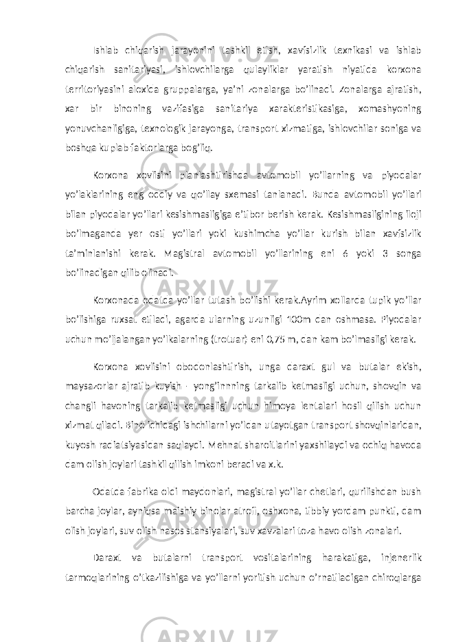 Ishlab chiqarish jarayonini tashkil etish, xavfsizlik texnikasi va ishlab chiqarish sanitariyasi, ishlovchilarga qulayliklar yaratish niyatida korxona territoriyasini aloxida gruppalarga, ya’ni zonalarga bo’linadi. Zonalarga ajratish, xar bir binoning vazifasiga sanitariya xarakteristikasiga, xomashyoning yonuvchanligiga, texnologik jarayonga, transport xizmatiga, ishlovchilar soniga va boshqa kuplab faktorlarga bog’liq. Korxona xovlisini planlashtirishda avtomobil yo’llarning va piyodalar yo’laklarining eng oddiy va qo’llay sxemasi tanlanadi. Bunda avtomobil yo’llari bilan piyodalar yo’llari kesishmasligiga e’tibor berish kerak. Kesishmasligining iloji bo’lmaganda yer osti yo’llari yoki kushimcha yo’llar kurish bilan xavfsizlik ta’minlanishi kerak. Magistral avtomobil yo’llarining eni 6 yoki 3 songa bo’linadigan qilib olinadi. Korxonada odatda yo’llar tutash bo’lishi kerak.Ayrim xollarda tupik yo’llar bo’lishiga ruxsat etiladi, agarda ularning uzunligi 100m dan oshmasa. Piyodalar uchun mo’ljalangan yo’lkalarning (trotuar) eni 0,75 m, dan kam bo’lmasligi kerak. Korxona xovlisini obodonlashtirish, unga daraxt gul va butalar ekish, maysazorlar ajratib kuyish - yong’innning tarkalib ketmasligi uchun, shovqin va changli havoning tarkalib ketmasligi uchun himoya lentalari hosil qilish uchun xizmat qiladi. Bino ichidagi ishchilarni yo’ldan utayotgan transport shovqinlaridan, kuyosh radiatsiyasidan saqlaydi. Mehnat sharoitlarini yaxshilaydi va ochiq havoda dam olish joylari tashkil qilish imkoni beradi va x.k. Odatda fabrika oldi maydonlari, magistral yo’llar chetlari, qurilishdan bush barcha joylar, ayniqsa maishiy binolar atrofi, oshxona, tibbiy yordam punkti, dam olish joylari, suv olish nasos stansiyalari, suv xavzalari toza havo olish zonalari. Daraxt va butalarni transport vositalarining harakatiga, injenerlik tarmoqlarining o’tkazilishiga va yo’llarni yoritish uchun o’rnatiladigan chiroqlarga 