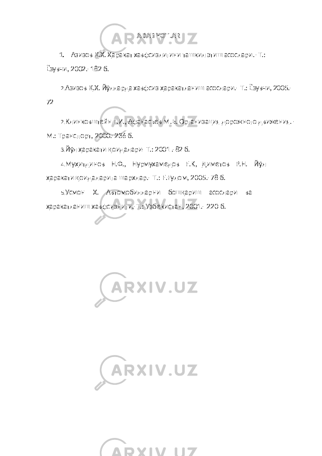 ADABIYOTLAR 1. Азизов Қ. Х. Ҳаракат хавфсизл игини ташкил эт и ш асослари. -Т.: Ёзувчи , 2002.-182 б . 2. Азизов Қ.Х. Йўлларда хавфсиз ҳаракатланиш асослари.- Т.: Ёзувчи, 2005.- 72 2. Клинковштейн Г.И., Афанасьев М . Б. Организация дорожного движения. - М.: Транспорт, 2000.-236 б. 3. Йўл ҳаракати қ оидалари- Т.: 2001 .-82 б. 4. Му ҳ итдинов Н.Ф., Нурмухам е дов F . K , Д и метов Р.Н. Йўл ҳаракати қ оидаларига шархлар.- Т.: F . Ғ улом, 2005.-7 8 б. 5. Усмо н X . Ав томоб и ллар н и бош қариш асослари в а ҳаракатланиш хавфс и зл иги .-Т.: Узбекистан, 2001.- 220 б. 