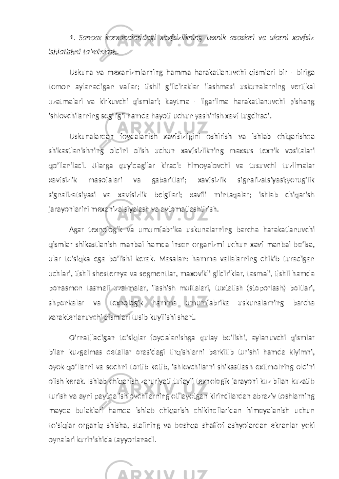 1. Sanoat korxonalaridagi xavfsizlikning texnik asoslari va ularni xavfsiz ishlatishni ta’minlash. Uskuna va mexanizmlarning hamma harakatlanuvchi qismlari bir - biriga tomon aylanadigan vallar; tishli g‘ildiraklar ilashmasi uskunalarning vertikal uzatmalari va kirkuvchi qismlari; kaytma - ilgarilma harakatlanuvchi pishang ishlovchilarning sog’lig’i hamda hayoti uchun yashirish xavf tugdiradi. Uskunalardan foydalanish xavfsizligini oshirish va ishlab chiqarishda shikastlanishning oldini olish uchun xavfsizlikning maxsus texnik vositalari qo’llaniladi. Ularga quyidagilar kiradi: himoyalovchi va tusuvchi tuzilmalar xavfsizlik masofalari va gabaritlari; xavfsizlik signalizatsiyasi;yorug’lik signalizatsiyasi va xavfsizlik belgilari; xavfli mintaqalar; ishlab chiqarish jarayonlarini mexanizatsiyalash va avtomatlashtirish. Agar texnologik va umumfabrika uskunalarning barcha harakatlanuvchi qismlar shikastlanish manbai hamda inson organizmi uchun xavf manbai bо‘lsa, ular to’siqka ega bo’lishi kerak. Masalan: hamma vallalarning chikib turadigan uchlari, tishli shesternya va segmentlar, maxovikli gildiriklar, tasmali, tishli hamda ponasmon tasmali uzatmalar, ilashish muftalari, tuxtatish (stoporlash) boltlari, shponkalar va texnologik hamma umumfabrika uskunalarning barcha xarakterlanuvchi qismlari tusib kuyilishi shart. O’rnatiladigan to’siqlar foydalanishga qulay bo’lishi, aylanuvchi qismlar bilan kuzgalmas detallar orasidagi tirqishlarni berkitib turishi hamda kiyimni, oyok-qo’llarni va sochni tortib ketib, ishlovchilarni shikastlash extimolning oldini olish kerak. Ishlab chiqarish zaruriyati tufayli texnologik jarayoni kuz bilan kuzatib turish va ayni paytda ishlovchilarning otilayotgan kirindilardan abraziv toshlarning mayda bulaklari hamda ishlab chiqarish chikindilaridan himoyalanish uchun to’siqlar organiq shisha, stalining va boshqa shaffof ashyolardan ekranlar yoki oynalari kurinishida tayyorlanadi. 