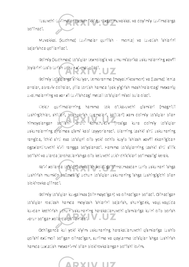 Tusuvchi tuzilmalar asosan ikki guruxga: muvakkat va doyimiy tuzilmalarga bo’linadi. Muvakkat (kuchma) tuzilmalar qurilish - montaj va tuzatish ishlarini bajarishda qo’llaniladi. Doimiy (kuchmas) to’siqlar texnologik va umumfabrika uskunalarning xavfli joylarini tusib turish uchun xizmat qiladi. Doimiy to’siqlarga sirkulyar, tembranma (mayatnikosmon) va (tasma) lenta arralar, abraziv doiralar, pilla tortish hamda ipak yigirish mashinalardagi mexaniq uzatmalarning va xar xil tuzilishdagi metall to’siqlari misol bula oladi. Elektr qurilmalarning hamma tok o’tkazuvchi qismlari (magnitli tushirgichlar, shitlari, boshqarish tugmalari, kalitlari) xam doimiy to’siqlar bilan himoyalangan bo’lishi zarur. Konstruktiv ijrosiga kura doimiy to’siqlar uskunalarning ajralmas qismi kabi tayyorlanadi. Ularning tashki sirti uskunaning rangida, ichki sirti esa to’siqni olib yoki ochib kuyib ishlash xavfli ekanligidan ogoxlantiruvchi kizil rangga bo’yalanadi. Hamma to’siqlarning tashki sirti sillik bo’lishi va ularda jarohatlanishga olib keluvchi utkir chikiklari bo’lmasligi kerak. Ba’zi xollarda to’siqni avval ish xolatiga o’rnatmasdan turib uskunani ishga tushirish mumkin bo’lmasligi uchun to’siqlar uskunaning ishga tushirgigichi bilan blokirovka qilinadi. Doimiy to’siqlar kuzgalmas (olinmaydigan) va olinadigan bo’ladi. Olinadigan to’siqlar rostlash hamda moylash ishlarini bajarish, shunigdek, vaqt-vaqtida kuzdan kechirish uchun uskunaning harakatlanuvchi qismlariga kulni olib borish zarur bo’lgan xollarda qo’llaniladi. Ochilganda kul yoki kiyim uskunaning harakatlanuvchi qismlariga tushib qolishi extimoli bo’lgan olinadigan, surilma va qaytarma to’siqlar ishga tushirish hamda tuxtatish mexanizmi bilan blokirovkalangan bo’lishi lozim. 