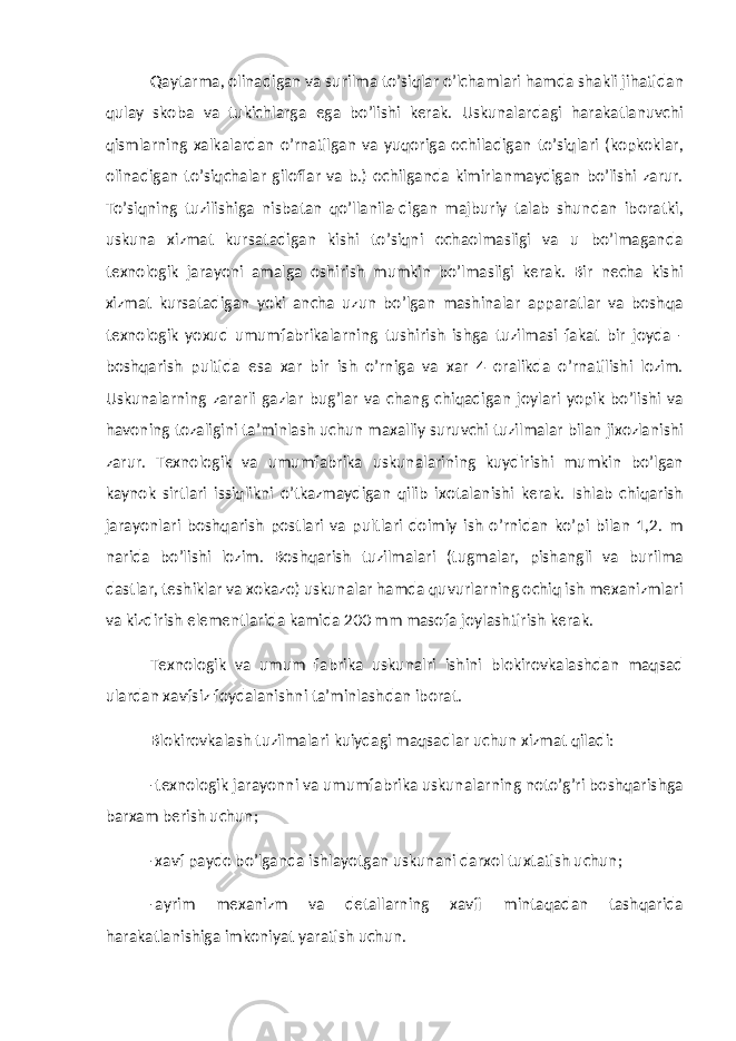 Qaytarma, olinadigan va surilma to’siqlar o’lchamlari hamda shakli jihatidan qulay skoba va tukichlarga ega bo’lishi kerak. Uskunalardagi harakatlanuvchi qismlarning xalkalardan o’rnatilgan va yuqoriga ochiladigan to’siqlari (kopkoklar, olinadigan to’siqchalar giloflar va b.) ochilganda kimirlanmaydigan bo’lishi zarur. To’siqning tuzilishiga nisbatan qo’llanila-digan majburiy talab shundan iboratki, uskuna xizmat kursatadigan kishi to’siqni ochaolmasligi va u bo’lmaganda texnologik jarayoni amalga oshirish mumkin bo’lmasligi kerak. Bir necha kishi xizmat kursatadigan yoki ancha uzun bo’lgan mashinalar apparatlar va boshqa texnologik yoxud umumfabrikalarning tushirish ishga tuzilmasi fakat bir joyda - boshqarish pultida esa xar bir ish o’rniga va xar 4 oralikda o’rnatilishi lozim. Uskunalarning zararli gazlar bug’lar va chang chiqadigan joylari yopik bo’lishi va havoning tozaligini ta’minlash uchun maxalliy suruvchi tuzilmalar bilan jixozlanishi zarur. Texnologik va umumfabrika uskunalarining kuydirishi mumkin bo’lgan kaynok sirtlari issiqlikni o’tkazmaydigan qilib ixotalanishi kerak. Ishlab chiqarish jarayonlari boshqarish postlari va pultlari doimiy ish o’rnidan ko’pi bilan 1,2. m narida bo’lishi lozim. Boshqarish tuzilmalari (tugmalar, pishangli va burilma dastlar, teshiklar va xokazo) uskunalar hamda quvurlarning ochiq ish mexanizmlari va kizdirish elementlarida kamida 200 mm masofa joylashtirish kerak. Texnologik va umum fabrika uskunalri ishini blokirovkalashdan maqsad ulardan xavfsiz foydalanishni ta’minlashdan iborat. Blokirovkalash tuzilmalari kuiydagi maqsadlar uchun xizmat qiladi: -texnologik jarayonni va umumfabrika uskunalarning noto’g’ri boshqarishga barxam berish uchun; -xavf paydo bo’lganda ishlayotgan uskunani darxol tuxtatish uchun; -ayrim mexanizm va detallarning xavfi mintaqadan tashqarida harakatlanishiga imkoniyat yaratish uchun. 