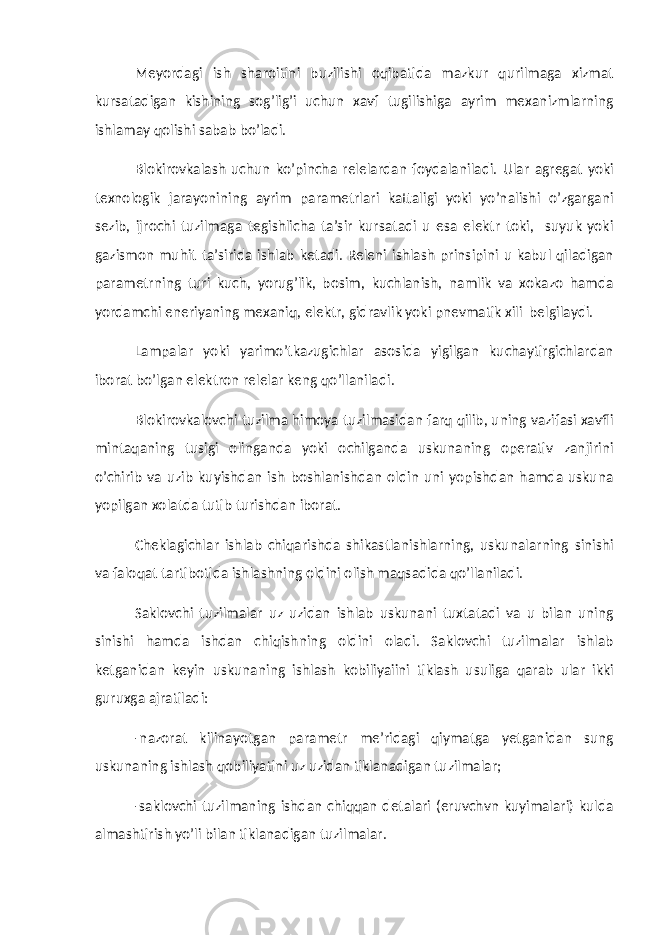 Meyordagi ish sharoitini buzilishi oqibatida mazkur qurilmaga xizmat kursatadigan kishining sog’lig’i uchun xavf tugilishiga ayrim mexanizmlarning ishlamay qolishi sabab bo’ladi. Blokirovkalash uchun ko’pincha relelardan foydalaniladi. Ular agregat yoki texnologik jarayonining ayrim parametrlari kattaligi yoki yo’nalishi o’zgargani sezib, ijrochi tuzilmaga tegishlicha ta’sir kursatadi u esa elektr toki, suyuk yoki gazismon muhit ta’sirida ishlab ketadi. Releni ishlash prinsipini u kabul qiladigan parametrning turi kuch, yorug’lik, bosim, kuchlanish, namlik va xokazo hamda yordamchi eneriyaning mexaniq, elektr, gidravlik yoki pnevmatik xili belgilaydi. Lampalar yoki yarimo’tkazugichlar asosida yigilgan kuchaytirgichlardan iborat bo’lgan elektron relelar keng qo’llaniladi. Blokirovkalovchi tuzilma himoya tuzilmasidan farq qilib, uning vazifasi xavfli mintaqaning tusigi olinganda yoki ochilganda uskunaning operativ zanjirini o’chirib va uzib kuyishdan ish boshlanishdan oldin uni yopishdan hamda uskuna yopilgan xolatda tutib turishdan iborat. Cheklagichlar ishlab chiqarishda shikastlanishlarning, uskunalarning sinishi va faloqat tartibotida ishlashning oldini olish maqsadida qo’llaniladi. Saklovchi tuzilmalar uz uzidan ishlab uskunani tuxtatadi va u bilan uning sinishi hamda ishdan chiqishning oldini oladi. Saklovchi tuzilmalar ishlab ketganidan keyin uskunaning ishlash kobiliyaiini tiklash usuliga qarab ular ikki guruxga ajratiladi: -nazorat kilinayotgan parametr me’ridagi qiymatga yetganidan sung uskunaning ishlash qobiliyatini uz uzidan tiklanadigan tuzilmalar; -saklovchi tuzilmaning ishdan chiqqan detalari (eruvchvn kuyimalari) kulda almashtirish yo’li bilan tiklanadigan tuzilmalar. 