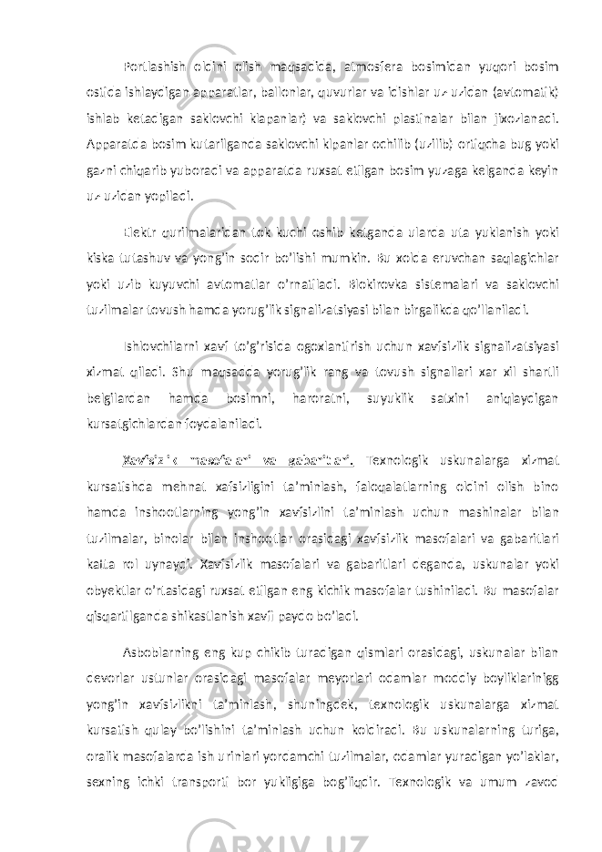 Portlashish oldini olish maqsadida, atmosfera bosimidan yuqori bosim ostida ishlaydigan apparatlar, ballonlar, quvurlar va idishlar uz-uzidan (avtomatik) ishlab ketadigan saklovchi klapanlar) va saklovchi plastinalar bilan jixozlanadi. Apparatda bosim kutarilganda saklovchi klpanlar ochilib (uzilib) ortiqcha bug yoki gazni chiqarib yuboradi va apparatda ruxsat etilgan bosim yuzaga kelganda keyin uz-uzidan yopiladi. Elektr qurilmalaridan tok kuchi oshib ketganda ularda uta yuklanish yoki kiska tutashuv va yong’in sodir bo’lishi mumkin. Bu xolda eruvchan saqlagichlar yoki uzib kuyuvchi avtomatlar o’rnatiladi. Blokirovka sistemalari va saklovchi tuzilmalar tovush hamda yorug’lik signalizatsiyasi bilan birgalikda qo’llaniladi. Ishlovchilarni xavf to’g’risida ogoxlantirish uchun xavfsizlik signalizatsiyasi xizmat qiladi. Shu maqsadda yorug’lik rang va tovush signallari xar xil shartli belgilardan hamda bosimni, haroratni, suyuklik satxini aniqlaydigan kursatgichlardan foydalaniladi. Xavfsizlik masofalari va gabaritlari. Texnologik uskunalarga xizmat kursatishda mehnat xafsizligini ta’minlash, faloqalatlarning oldini olish bino hamda inshootlarning yong’in xavfsizlini ta’minlash uchun mashinalar bilan tuzilmalar, binolar bilan inshootlar orasidagi xavfsizlik masofalari va gabaritlari katta rol uynaydi. Xavfsizlik masofalari va gabaritlari deganda, uskunalar yoki obyektlar o’rtasidagi ruxsat etilgan eng kichik masofalar tushiniladi. Bu masofalar qisqartilganda shikastlanish xavfi paydo bo’ladi. Asboblarning eng kup chikib turadigan qismlari orasidagi, uskunalar bilan devorlar ustunlar orasidagi masofalar meyorlari odamlar moddiy boyliklarinigg yong’in xavfsizlikni ta’minlash, shuningdek, texnologik uskunalarga xizmat kursatish qulay bo’lishini ta’minlash uchun koldiradi. Bu uskunalarning turiga, oralik masofalarda ish urinlari yordamchi tuzilmalar, odamlar yuradigan yo’laklar, sexning ichki transporti bor yukligiga bog’liqdir. Texnologik va umum zavod 