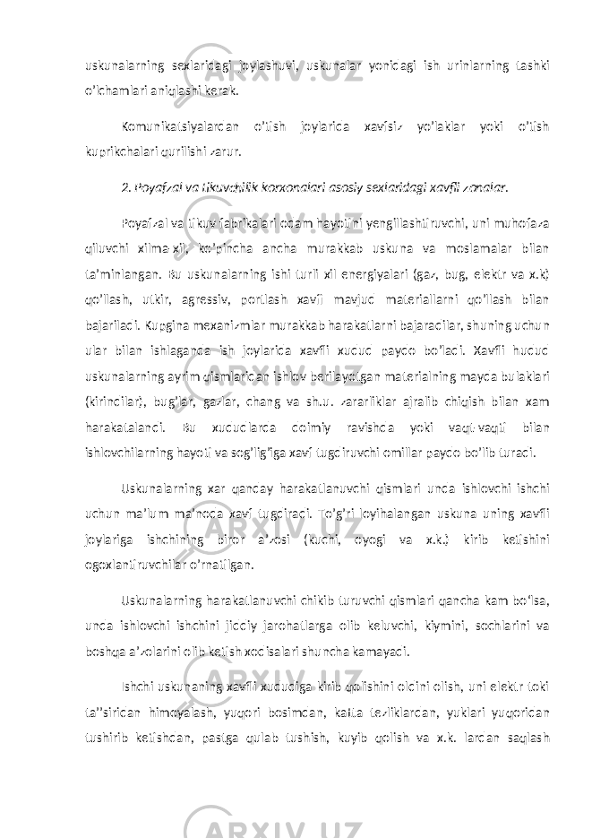 uskunalarning sexlaridagi joylashuvi, uskunalar yonidagi ish urinlarning tashki o’lchamlari aniqlashi kerak. Komunikatsiyalardan o’tish joylarida xavfsiz yo’laklar yoki o’tish kuprikchalari qurilishi zarur. 2. P oyafzal va tikuvchilik korxonalari asosiy sexlaridagi xavfli zonalar. Poyafzal va tikuv fabrikalari odam hayotini yengillashtiruvchi, uni muhofaza qiluvchi xilma-xil, ko’pincha ancha murakkab uskuna va moslamalar bilan ta’minlangan. Bu uskunalarning ishi turli xil energiyalari (gaz, bug, elektr va x.k) qo’llash, utkir, agressiv, portlash xavfi mavjud materiallarni qo’llash bilan bajariladi. Kupgina mexanizmlar murakkab harakatlarni bajaradilar, shuning uchun ular bilan ishlaganda ish joylarida xavfli xudud paydo bo’ladi. Xavfli hudud uskunalarning ayrim qismlaridan ishlov berilayotgan materialning mayda bulaklari (kirindilar), bug’lar, gazlar, chang va sh.u. zararliklar ajralib chiqish bilan xam harakatalandi. Bu xududlarda doimiy ravishda yoki vaqt-vaqti bilan ishlovchilarning hayoti va sog’lig’iga xavf tugdiruvchi omillar paydo bo’lib turadi. Uskunalarning xar qanday harakatlanuvchi qismlari unda ishlovchi ishchi uchun ma’lum ma’noda xavf tugdiradi. To’g’ri loyihalangan uskuna uning xavfli joylariga ishchining biror a’zosi (kuchi, oyogi va x.k.) kirib ketishini ogoxlantiruvchilar o’rnatilgan. Uskunalarning harakatlanuvchi chikib turuvchi qismlari qancha kam bо‘lsa, unda ishlovchi ishchini jiddiy jarohatlarga olib keluvchi, kiymini, sochlarini va boshqa a’zolarini olib ketish xodisalari shuncha kamayadi. Ishchi uskunaning xavfli xududiga kirib qolishini oldini olish, uni elektr toki ta’’siridan himoyalash, yuqori bosimdan, katta tezliklardan, yuklari yuqoridan tushirib ketishdan, pastga qulab tushish, kuyib qolish va x.k. lardan saqlash 