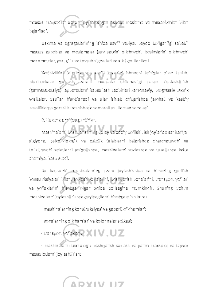 maxsus maqsadlar uchun loyihalashgan asbob, moslama va mexanizmlar bilan bajariladi. Uskuna va agregatlarining ishida xavfli vaziyat paydo bo’lganligi sababli maxsus asboblar va moslamalar (suv satxini o’lchovchi, bosimlarini o’lchovchi manometrlar, yorug’lik va tovush signallari va x.k.) qo’llaniladi. Xavfsizlikini ta’minlashda xavfli joylarini ishonchi to’siqlar bilan tusish, blokirovkalar qo’llash, zararli moddalar chikmasligi uchun zichlashtirish (germetezatsiya), apparatlarni kapsullash tadbirlari zamonaviy, progressiv texnik vositalar, usullar hisoblanadi va ular ishlab chiqarishda jarohat va kasbiy kasalliklarga qarshi kurashishada samarali usullardan sanaladi. 3. Uskunalarni joylashtirish. Mashinalarni boshqarishning qulay va oddiy bo’lishi, ish joylarida sanitariya- gigiyena, psixofiziologik va estetik talablarni bajarishda charchatuvchi va toliktiruvchi xolatlarni yo’qotishda, mashinalarni sozlashda va tuzatishda katta ahamiyat kasb etadi. Bu kachonki mashinalarning uzaro joylashishida va binoning qurilish konstruksiyalari bilan, sozlash zonalarini, boshqarish zonalarini, transport yo’llari va yo’laklarini hisobga olgan xolda bо‘lsagina mumkindir. Shuning uchun mashinalarni joylashtirishda quyidagilarni hisobga olish kerak: - mashinalarning konstruksiyasi va gabarit o’lchamlari; - xonalarning o’lchamlari va kolonnalar setkasi; - transport yo’laklari; - mashinalarni texnologik boshqarish sozlash va yarim maxsulot va tayyor maxsulotlarni joylashtirish; 