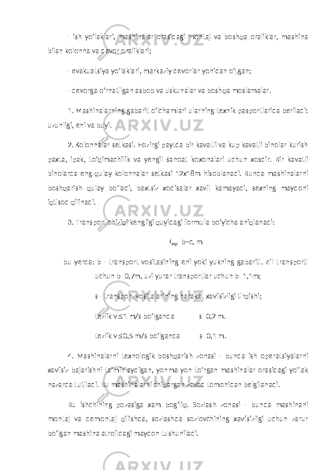 - ish yo’laklari, mashinalar orasidagi montaj va boshqa oraliklar, mashina bilan kolonna va devor oraliklari; - evakuatsiya yo’laklari, markaziy devorlar yonidan o’tgan; - devorga o’rnatilgan asbob va uskunalar va boshqa moslamalar. 1. Mashinalarning gabarit o’lchamlari ularning texnik pasportlarida beriladi: uzunligi, eni va buyi. 2. Kolonnalar setkasi. Hozirgi paytda bir kavatli va kup kavatli binolar kurish paxta, ipak, to’qimachilik va yengil sanoat koxonalari uchun xosdir. Bir kavatli binolarda eng qulay kolonnalar setkasi 12x18m hisoblanadi. Bunda mashinalarni boshqarish qulay bo’ladi, baxtsiz xodisalar xavfi kamayadi, sexning maydoni iqtisod qilinadi. 3. Transport chiziqi kengligi quyidagi formula bo’yicha aniqlanadi: l mp =b+c, m bu yerda: b - transport vositasining eni yoki yukning gabariti. £´l transporti uchun b=0,7m, uzi yurar transportlar uchun b=1,1m; s - transport vositalarining harakat xavfsizligi tirqishi; tezlik v  1 m/s bo’lganda s=0,2 m. tezlik v  0,5 m/s bo’lganda s=0,1 m. 4. Mashinalarni texnologik boshqarish zonasi - bunda ish operatsiyalarni xavfsiz bajarishni ta’minlaydigan, yonma-yon to’rgan mashinalar orasidagi yo’lak nazarda tutiladi. Bu mashinalarni chiqargan zavod tomonidan belgilanadi. Bu ishchining pozasiga xam bog’liq. Sozlash zonasi - bunda mashinani montaj va demontaj qilishda, sozlashda sozlovchining xavfsizligi uchun zarur bo’lgan mashina atrofidagi maydon tushuniladi. 