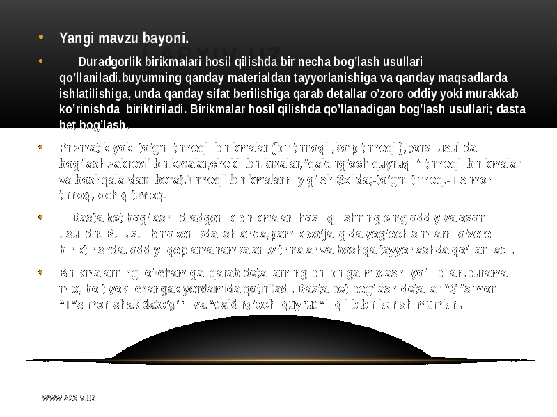 • Yangi mavzu bayoni. • Duradgorlik birikmalari hosil qilishda bir necha bog’lash usullari qo’llaniladi.buyumning qanday materialdan tayyorlanishiga va qanday maqsadlarda ishlatilishiga, unda qanday sifat berilishiga qarab detallar o’zoro oddiy yoki murakkab ko’rinishda biriktiriladi. Birikmalar hosil qilishda qo’llanadigan bog’lash usullari; dasta bet bog’lash, • Prizmatik yoki to’g’ri tirnoqli birikmalar (bir tirnoqli,ko’p tirnoqli),porsi usulida bog’lash,zakrovli birikmalar,chokli birikmalar,”qaldirg’och quyruqli” tirnoqli birikmalar va boshqalardan iborat.Tirnoqli birikmalarni yig’ish 3xilda;-to’g’ri tirnoq,-T simon tirnoq,-ochiq tirnoq. • Dasta bet bog’lash- dradgorlik birikmalari hosil qilishning e ng oddiy va oson usulidir. Bu usul binokorlikda ishlarida,parnik xo’jaligida yog’och simlarni o’zoro biriktirishda, oddiy qoplama ramkalar ,vitrinalar va boshqa tayyorlashda qo’llaniladi. • Birikmalarning o’lchamiga qarab detallarning bir-biriga mixlash yo’li bilan,burama mix, bolt yoki changak yordamida qotiriladi. Dasta bet bog’lash detallar “G”simon “T”simon shakldato’g’ri va “qaldirg’och quyruq”li qilib biriktirish mumkin. W WW. A R X I V. U Z 