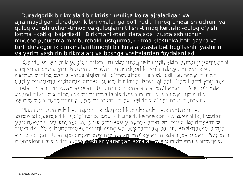 Duradgorlik birikmalari biriktirish usuliga ko’ra ajraladigan va ajralmaydigan duradgorlik birikmalariga bo’linadi. Tirnoq chiqarish uchun va quloq ochish uchun-tirnoq va quloqlarni tilish;-tirnoq kertish; -quloq o’yish ketma –ketligi bajariladi. Birikmani etarli darajada puxtalash uchun mix,cho’p,burama mix,burchakli ustqurma,kiritma plastinka,bolt gayka va turli duradgorlik birikmalari(tirnoqli birikmalar,dasta bet bog’lashli, yashirin va yarim yashirin birikmalar) va boshqa vositalardan foydalaniladi. Qattiq va elastik yog’ch mixni maxkamroq ushlaydi,lekin bunday yog’ochni qoqish ancha qiyin. Burama mixlar duradgorlik ishlarida,ya’ni eshik va derazalarning oshiq –moshiqlarini o’rnatishda ishlatiladi. Bunday mixlar oddiy mixlarga nisbatan ancha puxta birikma hosil qiladi. Detallarni yog’och mixlar bilan biriktish asosan turumli birikmalarda qo’llanadi. Shu o’rinda xayotimizni o’zining takrorlanmas ishlari,san’atlari bilan qoyil qoldirib kelayotgan hunarmand ustalarimizni misol keltirib o’tishimiz mumkin. Masalan;temirchilik,taqachilik,degzerlik,pichoqchilik,kashtachilik, zardo’zlik,zargarlik, qo’g’irchoqbozlik hunari, kandakorlik,tikuvchilik,liboslar yaratuvchisi va boshqa ko’plab an’anaviy hunarlarimizni misol keltirishimiz mumkin. Xalq hunarmandchiligi keng va boy tarmoq bo’lib, hozirgacha bizga yetib kelgan. Ular qoldirgan boy meroslari mo’ziylarimizdan joy olgan. Yog’och o’ymakor ustalarimiz,naqqoshlar yaratgan axtalari arxivlarda saqlanmoqda. W WW. A R X I V. U Z 