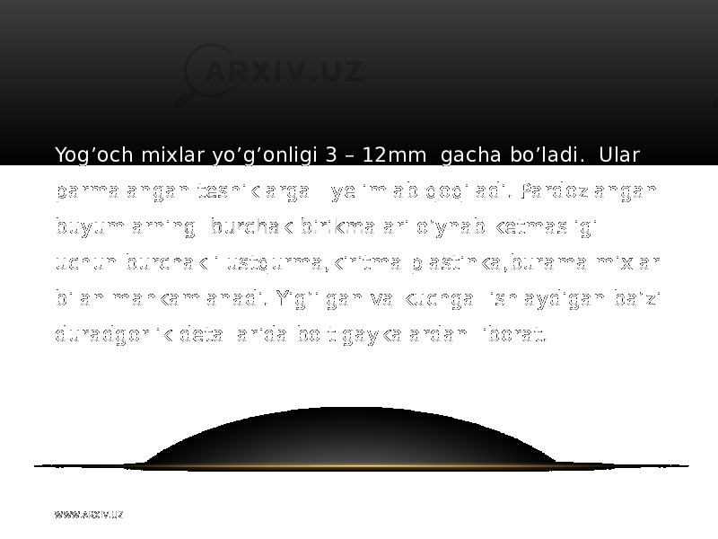 Yog’och mixlar yo’g’onligi 3 – 12mm gacha bo’ladi. Ular parmalangan teshiklarga yelimlab qoqiladi. Pardozlangan buyumlarning burchak birikmalari o’ynab ketmasligi uchun burchakli ustqurma,kiritma plastinka,burama mixlar bilan mahkamlanadi. Yig’ilgan va kuchga ishlaydigan ba’zi duradgorlik detallarida bolt gaykalardan iborat. W WW. A R X I V. U Z 