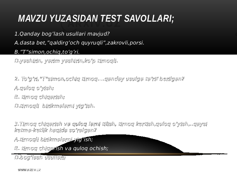 MAVZU YUZASIDAN TEST SAVOLLARI; 1.Qanday bog’lash usullari mavjud? A.dasta bet,”qaldirg’och quyruqli”,zakrovli,porsi. B.”T”simon,ochiq,to’g’ri. D.yashirin, yarim yashirin,ko’p tirnoqli.   2. To’g’ri,”T”simon,ochiq tirnoq….qanday usulga ta’rif berilgan? A.quloq o’yish; B. tirnoq chiqarish; D.tirnoqli birikmalarni yig’ish.   3.Tirnoq chiqarish va quloq larni tilish, tirnoq kertish,quloq o’yish,..qaysi ketma-ketlik haqida so’ralgan? A.tirnoqli birikmalarni yig’ish; B. tirnoq chiqarish va quloq ochish; D.bog’lash usullari; W WW. A R X I V. U Z 