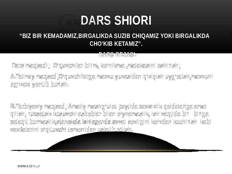 DARS SHIORI “ BIZ BIR KEMADAMIZ,BIRGALIKDA SUZIB CHIQAMIZ YOKI BIRGALIKDA CHO’KIB KETAMIZ”. DARS REJASI. Dars maqsadi; O’quvchilar bilim, ko’nikma ,malakasini oshirish; A.Talimiy maqsad;O’quvchilarga mavzu yuzasidan qiziqish uyg’otish,mavzuni og’izaki yoritib berish. B.Tarbiyaviy maqsad; Amaliy mashg’ulot paytida xavsizlik qoidalariga amal qilish, ruxsatsiz kesuvchi asboblar bilan o’ynamaslik, ish vaqtida bir –biriga xalaqit bermaslik,stanokda ishlaganda avval sozligini ko’zdan kechirish kabi vazifalarini o’qituvchi tomonidan eslatib o’tish. W WW. A R X I V. U Z 