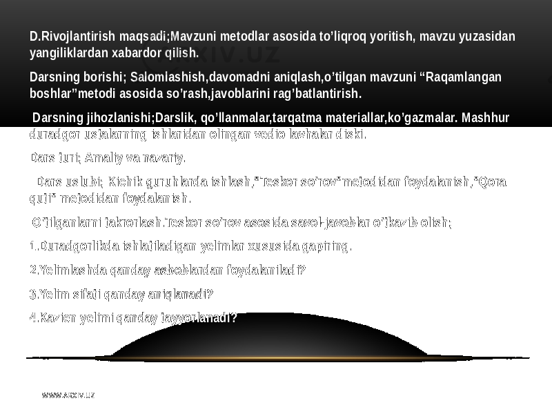 D.Rivojlantirish maqsadi;Mavzuni metodlar asosida to’liqroq yoritish, mavzu yuzasidan yangiliklardan xabardor qilish. Darsning borishi; Salomlashish,davomadni aniqlash,o’tilgan mavzuni “Raqamlangan boshlar”metodi asosida so’rash,javoblarini rag’batlantirish. Darsning jihozlanishi;Darslik, qo’llanmalar,tarqatma materiallar,ko’gazmalar. Mashhur duradgor ustalarning ishlaridan olingan vedio lavhalar diski. Dars turi; Amaliy va nazariy. Dars uslubi; Kichik guruhlarda ishlash,”Teskor so’rov”metodidan foydalanish,”Qora quti” metodidan foydalanish. O’tilganlarni takrorlash.Teskor so’rov asosida savol-javoblar o’tkazib olish; 1.Duradgorlikda ishlatiladigan yelimlar xususida gapiring. 2.Yelimlashda qanday asboblardan foydalaniladi? 3.Yelim sifati qanday aniqlanadi? 4.Kazien yelimi qanday tayyorlanadi? W WW. A R X I V. U Z 