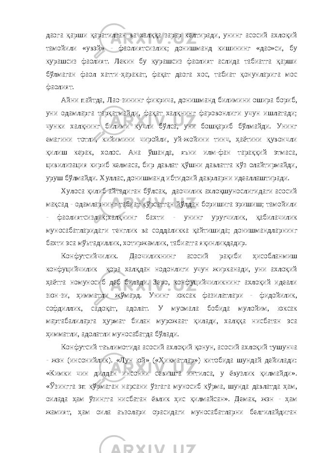 даога қарши қаратилган ва халққа зарар келтиради, унинг асосий ахлоқий тамойили «увэй» - фаолиятсизлик; донишманд кишининг «дао»си, бу курашсиз фаолият. Лекин бу курашсиз фаолият аслида табиатга қарши бўлмаган фаол хатти-ҳаракат, фақат даога хос, табиат қонунларига мос фаолият. Айни пайтда, Лао-зининг фикрича, донишманд билимини ошира бориб, уни одамларга тарқатмайди, фақат халқнинг фаровонлиги учун ишлатади; чунки халқнинг билими кучли бўлса, уни бошқариб бўлмайди. Унинг емагини тотли, кийимини чиройли, уй-жойини тинч, ҳаётини қувончли қилиш керак, холос. Ана ўшанда, яъни илм-фан тараққий этмаса, цивилизация кириб келмаса, бир давлат қўшни давлатга кўз олайтирмайди, уруш бўлмайди. Хуллас, донишманд ибтидоий даврларни идеаллаштиради. Хулоса қилиб айтадиган бўлсак, даочилик ахлоқшунослигидаги асосий мақсад - одамларнинг табиат кўрсатган йўлдан боришига эришиш; тамойили - фаолиятсизлик;халқнинг бахти - унинг уруғчилик, қабилачилик муносабатларидаги тенглик ва соддаликка қайтишида; донишмандларнинг бахти эса мўьтадиллик, хотиржамлик, табиатга яқинликдадир. Конфутсийчилик. Даочиликнинг асосий рақиби ҳисобланмиш конфуцийчилик қора халқдан нодонлиги учун жирканади, уни ахлоқий ҳаётга номуносиб деб билади. Зеро, конфуцийчиликнинг ахлоқий идеали зюн-зи, ҳимматли жўмард. Унинг юксак фазилатлари - фидойилик, софдиллик, садоқат, адолат. У муомала бобида мулойим, юксак мартабалиларга ҳурмат билан мурожаат қилади, халққа нисбатан эса ҳимматли, адолатли муносабатда бўлади. Конфутсий таълимотида асосий ахлоқий қонун, асосий ахлоқий тушунча - жэн (инсонийлик). «Лун юй» («Ҳикматлар») китобида шундай дейилади: «Кимки чин дилдан инсонни севишга интилса, у ёвузлик қилмайди». «Ўзингга эп кўрмаган нарсани ўзгага муносиб кўрма, шунда давлатда ҳам, оилада ҳам ўзингга нисбатан ёвлик ҳис қилмайсан». Демак, жэн - ҳам жамият, ҳам оила аъзолари орасидаги муносабатларни белгилайдиган 