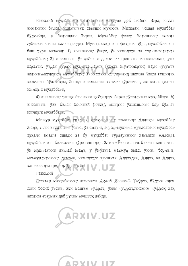 Ғаззолий муҳаббатни билишнинг маҳсули деб атайди. Зеро, инсон ниманики билса, ўшанигина севиши мумкин. Масалан, тошда муҳаббат бўлмайди, у билишдан йироқ. Муҳаббат фақат билишнинг жонли субъектигагина хос сифатдир. Мутафаккирнинг фикрига кўра, муҳаббатнинг беш тури мавжуд: 1) инсоннинг ўзига, ўз камолоти ва соғ-омонлигига муҳаббати; 2) инсоннинг ўз ҳаётини давом эттиришини таъминловчи, уни асровчи, ундан турли муҳликотларни (ҳалок этувчиларни) нари тутувчи валинеъматларига муҳаббати; 3) инсоннинг, гарчанд шахсан ўзига яхшилик қилмаган бўлса ҳам, бошқа инсонларга хизмат кўрсатган, яхшилик қилган зотларга муҳаббати; 4) инсоннинг ташқи ёки ички қиёфадаги барча гўзалликка муҳаббати; 5) инсоннинг ўзи билан ботиний (ички), яширин ўхшашлиги бор бўлган зотларга муҳаббати. Мазкур муҳаббат турлари ҳаммасининг замирида Аллоҳга муҳаббат ётади, яъни инсоннинг ўзига, ўзгаларга, атроф-муҳитга муносабати муҳаббат орқали амалга ошади ва бу муҳаббат турларининг ҳаммаси Аллоҳга муҳаббатнинг билвосита кўринишидир. Зеро: «Ўзини англаб етган кишигина ўз Яратганини англаб етади, у ўз-ўзича мавжуд эмас, унинг борлиги, мавжудлигининг давоми, камолотга эришуви Аллоҳдан, Аллоҳ ва Аллоҳ воситасидадир», - дейди Имом Ғаззолий Яссавия мактабининг асосчиси Аҳмад Яссавий . Туфроқ бўлгин олам сени босиб ўтсин, ёки Бошим туфроқ, ўзим туфроқ,жисмим туфроқ ҳақ васлига етарман деб руҳим муштоқ дейди. 