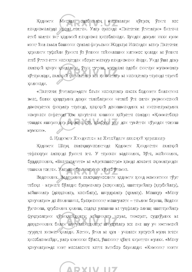 Қадимги Мисрда одоб-ахлоқ масалалари кўпроқ ўзига хос пандномаларда ифода топган. Улар орасида «Пхатотеп ўгитлари» бизгача етиб келган энг қадимий панднома ҳисобланади. Бундан деярли икки ярим минг йил аввал бешинчи сулола фиръавни Жадкара Исесидан вазир Пхатотеп қарилиги туфайли ўрнига ўз ўғлини тайинлашни илтимос қилади ва ўғлига атаб ўттиз етти насиҳатдан иборат мазкур пандномани ёзади. Унда ўша давр ахлоқий қонун-қоидалари, ўзни тутиш, муомала одоби сингари муаммолар кўтарилади, ахлоқий фазилатлар эса ҳикматлар ва насиҳатлар тарзида тарғиб қилинади. «Пхатотеп ўгитлари»даги баъзи насиҳатлар юксак бадиияти билангина эмас, балки қулдорлик даври талабларини четлаб ўта олган умуминсоний демократик фикрлар тарзида, ҳақиқий донишмандлик ва инсонпарварлик намунаси сифатида ҳам ҳанузгача кишини ҳайратга солади: «Қимматбаҳо тошдек яшириндир оқилона сўз, ҳолбуки уни дон туяётган чўридан топиш мумкин». 6. Қадимги Хиндистон ва Хитойдаги ахлоқий қарашлар Қадимги Шарқ ахлоқшунослигида Қадимги Ҳиндистон ахлоқий тафаккури алоҳида ўринга эга. У тарихан ведачилик, йўга, жайнчилик, буддҳачилик, «Бхагавадгита» ва «Артхашастра» ҳамда локоята оқимларидан ташкил топган. Улардан баъзиларини кўриб ўтамиз. Ведачилик. Ведачилик ахлоқшунослиги қадимги ҳинд жамиятини тўрт табақа - варнага бўлади: браҳманлар (коҳинлар), кшатарийлар (ҳарбийлар), вайшчилар (деҳқонлар, косиблар), шчудралар (қуллар). Машҳур «Ману қонунлари» да ёзилишича, браҳманнинг машғулоти – таълим бериш, Ведани ўрганиш, қурбонлик қилиш, садақа улашиш ва туҳфалар олиш; кшатарийлар фуқароларни қўриқлайдилар; вайшчилар чорва, тижорат, судхўрлик ва деҳқончилик билан шуғулланадилар; шчудралар эса ана шу уч ижтимоий гуруҳга хизмат қилади. Хотин, ўғил ва қул - учаласи хусусий мулк эгаси ҳисобланмайди, улар кимники бўлса, ўшанинг қўлга киритган мулки. «Ману қонунлари»да ният масаласига катта эътибор берилади: «Кимнинг нияти 