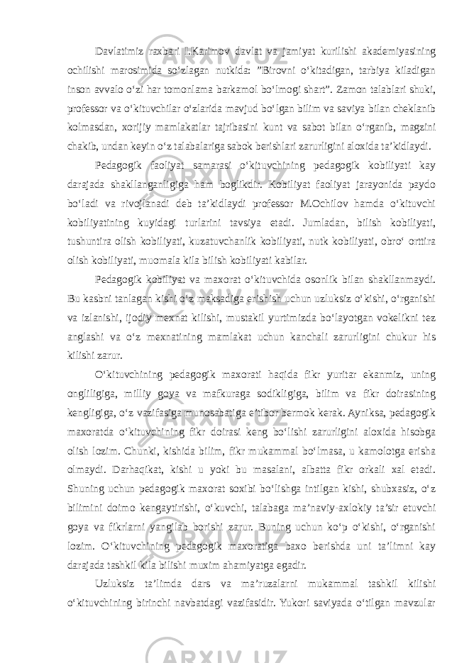 Davlatimiz raxbari I.Karimov davlat va jamiyat kurilishi akademiyasining ochilishi marosimida so‘zlagan nutkida: ”Birovni o‘kitadigan, tarbiya kiladigan inson avvalo o‘zi har tomonlama barkamol bo‘lmogi shart”. Zamon talablari shuki, professor va o‘kituvchilar o‘zlarida mavjud bo‘lgan bilim va saviya bilan cheklanib kolmasdan, xorijiy mamlakatlar tajribasini kunt va sabot bilan o‘rganib, magzini chakib, undan keyin o‘z talabalariga sabok berishlari zarurligini aloxida ta’kidlaydi. Pedagogik faoliyat samarasi o‘kituvchining pedagogik kobiliyati kay darajada shakllanganligiga ham boglikdir. Kobiliyat faoliyat jarayonida paydo bo‘ladi va rivojlanadi deb ta’kidlaydi professor M.Ochilov hamda o‘kituvchi kobiliyatining kuyidagi turlarini tavsiya etadi. Jumladan, bilish kobiliyati, tushuntira olish kobiliyati, kuzatuvchanlik kobiliyati, nutk kobiliyati, obro‘ orttira olish kobiliyati, muomala kila bilish kobiliyati kabilar. Pedagogik kobiliyat va maxorat o‘kituvchida osonlik bilan shakllanmaydi. Bu kasbni tanlagan kishi o‘z maksadiga erishish uchun uzluksiz o‘kishi, o‘rganishi va izlanishi, ijodiy mexnat kilishi, mustakil yurtimizda bo‘layotgan vokelikni tez anglashi va o‘z mexnatining mamlakat uchun kanchali zarurligini chukur his kilishi zarur. O‘kituvchining pedagogik maxorati haqida fikr yuritar ekanmiz, uning ongliligiga, milliy goya va mafkuraga sodikligiga, bilim va fikr doirasining kengligiga, o‘z vazifasiga munosabatiga e’tibor bermok kerak. Ayniksa, pedagogik maxoratda o‘kituvchining fikr doirasi keng bo‘lishi zarurligini aloxida hisobga olish lozim. Chunki, kishida bilim, fikr mukammal bo‘lmasa, u kamolotga erisha olmaydi. Darhaqikat, kishi u yoki bu masalani, albatta fikr orkali xal etadi. Shuning uchun pedagogik maxorat soxibi bo‘lishga intilgan kishi, shubxasiz, o‘z bilimini doimo kengaytirishi, o‘kuvchi, talabaga ma’naviy-axlokiy ta’sir etuvchi goya va fikrlarni yangilab borishi zarur. Buning uchun ko‘p o‘kishi, o‘rganishi lozim. O‘kituvchining pedagogik maxoratiga baxo berishda uni ta’limni kay darajada tashkil kila bilishi muxim ahamiyatga egadir. Uzluksiz ta’limda dars va ma’ruzalarni mukammal tashkil kilishi o‘kituvchining birinchi navbatdagi vazifasidir. Yukori saviyada o‘tilgan mavzular 