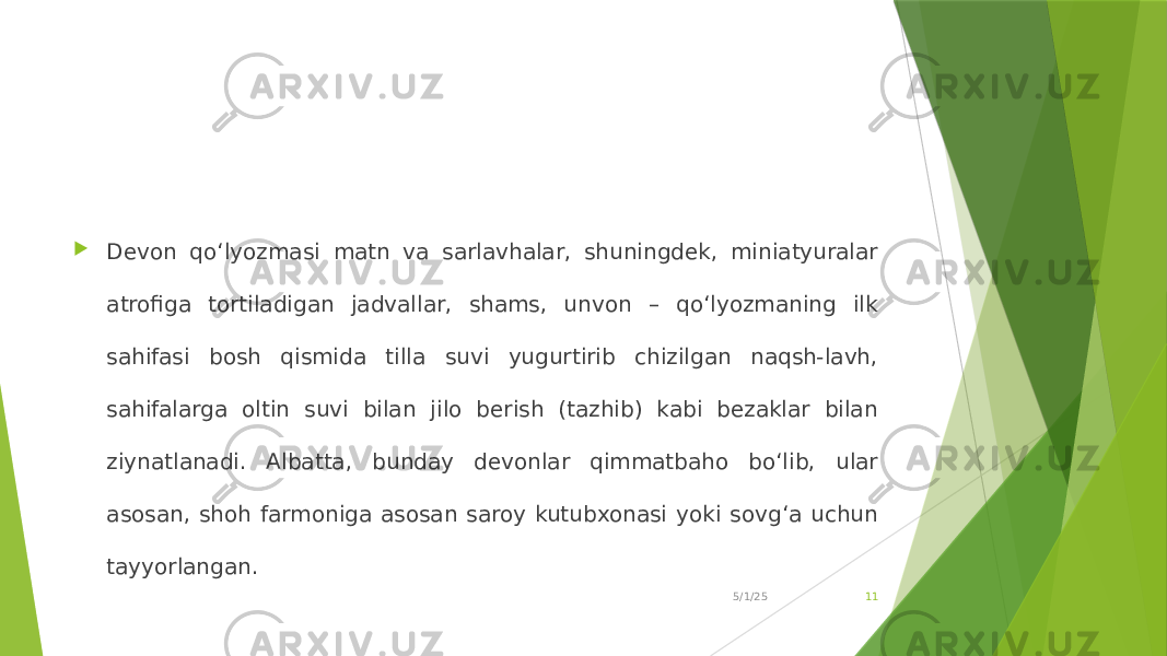  Devon qo‘lyozmasi matn va sarlavhalar, shuningdek, miniatyuralar atrofiga tortiladigan jadvallar, shams, unvon – qo‘lyozmaning ilk sahifasi bosh qismida tilla suvi yugurtirib chizilgan naqsh-lavh, sahifalarga oltin suvi bilan jilo berish (tazhib) kabi bezaklar bilan ziynatlanadi. Albatta, bunday devonlar qimmatbaho bo‘lib, ular asosan, shoh farmoniga asosan saroy kutubxonasi yoki sovg‘a uchun tayyorlangan. 5/1/25 11 