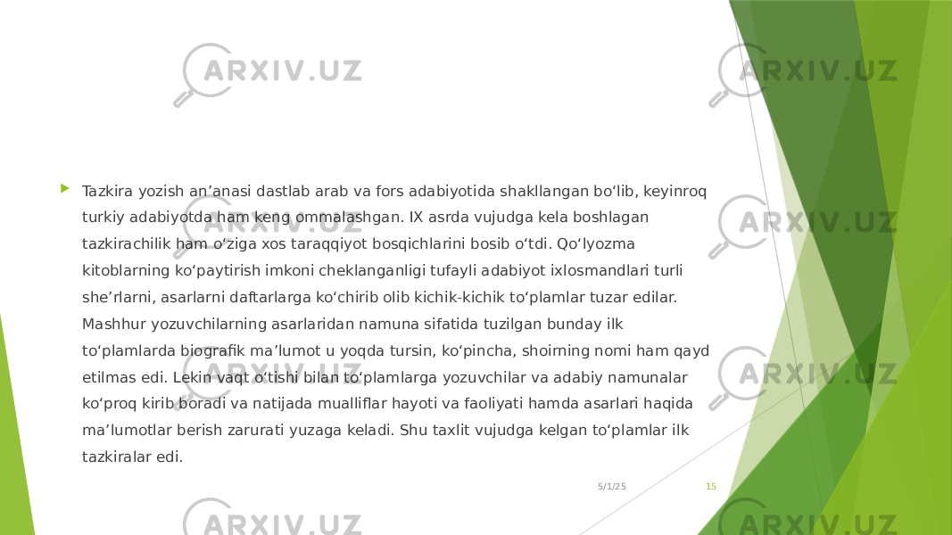  Tazkira yozish an’anasi dastlab arab va fors adabiyotida shakllangan bo‘lib, keyinroq turkiy adabiyotda ham keng ommalashgan. IX asrda vujudga kela boshlagan tazkirachilik ham o‘ziga xos taraqqiyot bosqichlarini bosib o‘tdi. Qo‘lyozma kitoblarning ko‘paytirish imkoni cheklanganligi tufayli adabiyot ixlosmandlari turli she’rlarni, asarlarni daftarlarga ko‘chirib olib kichik-kichik to‘plamlar tuzar edilar. Mashhur yozuvchilarning asarlaridan namuna sifatida tuzilgan bunday ilk to‘plamlarda biografik ma’lumot u yoqda tursin, ko‘pincha, shoirning nomi ham qayd etilmas edi. Lekin vaqt o‘tishi bilan to‘plamlarga yozuvchilar va adabiy namunalar ko‘proq kirib boradi va natijada mualliflar hayoti va faoliyati hamda asarlari haqida ma’lumotlar berish zarurati yuzaga keladi. Shu taxlit vujudga kelgan to‘plamlar ilk tazkiralar edi. 5/1/25 15 
