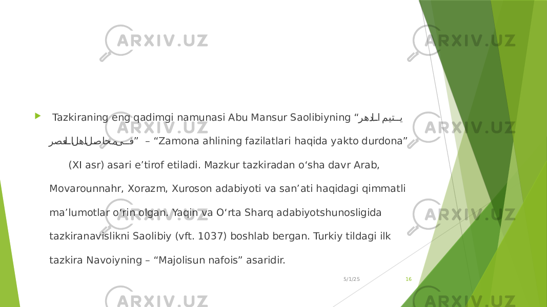  Tazkiraning eng qadimgi namunasi Abu Mansur Saolibiyning “ رهدلJJا ميت JJي رصعل JJا له Jا ل Jصاح Jم ى JJف ” – “ Zamona ahlining fazilatlari haqida yakto durdona” (XI asr) asari e’tirof etiladi. Mazkur tazkiradan o‘sha davr Arab, Movarounnahr, Xorazm, Xuroson adabiyoti va san’ati haqidagi qimmatli ma’lumotlar o‘rin olgan. Yaqin va O‘rta Sharq adabiyotshunosligida tazkiranavislikni Saolibiy (vft. 1037) boshlab bergan. Turkiy tildagi ilk tazkira Navoiyning – “Majolisun nafois” asaridir. 5/1/25 16 
