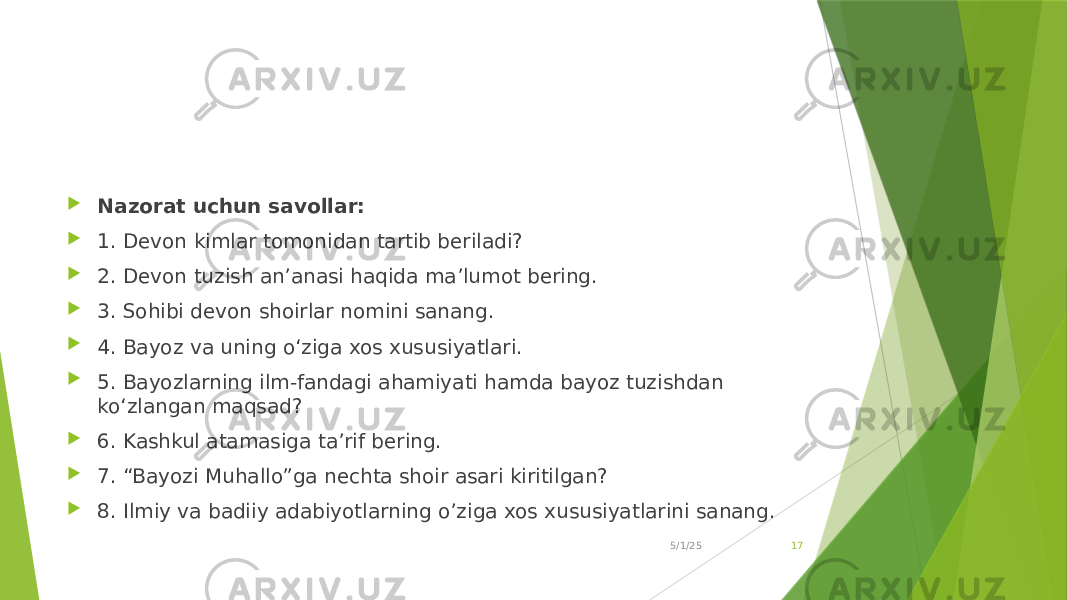  Nazorat uchun savollar:  1. Devon kimlar tomonidan tartib beriladi?  2. Devon tuzish an’anasi haqida ma’lumot bering.  3. Sohibi devon shoirlar nomini sanang.  4. Bayoz va uning o‘ziga xos xususiyatlari.  5. Bayozlarning ilm-fandagi ahamiyati hamda bayoz tuzishdan ko‘zlangan maqsad?  6. Kashkul atamasiga ta’rif bering.  7. “Bayozi Muhallo”ga nechta shoir asari kiritilgan?  8. Ilmiy va badiiy adabiyotlarning o’ziga xos xususiyatlarini sanang. 5/1/25 17 