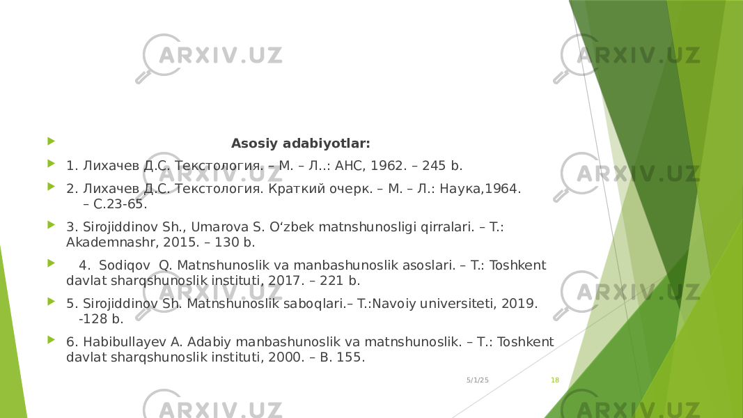  Asosiy adabiyotlar:  1. Лихачев Д.С. Текстология. – M. – Л..: АНС, 1962. – 245 b.  2. Лихачев Д.С. Текстология. Краткий очерк. – М. – Л.: Наука,1964. – С.23-65.  3. Sirojiddinov Sh., Umarova S. O‘zbek matnshunosligi qirralari. – T.: Akademnashr, 2015. – 130 b.  4. Sodiqov Q. Matnshunoslik va manbashunoslik asoslari. – T.: Toshkent davlat sharqshunoslik instituti, 2017. – 221 b.  5. Sirojiddinov Sh. Matnshunoslik saboqlari.– T.:Navoiy universiteti, 2019. -128 b.  6. Habibullayev A. Adabiy manbashunoslik va matnshunoslik. – Т.: Toshkent davlat sharqshunoslik instituti, 2000. – B. 155. 5/1/25 18 