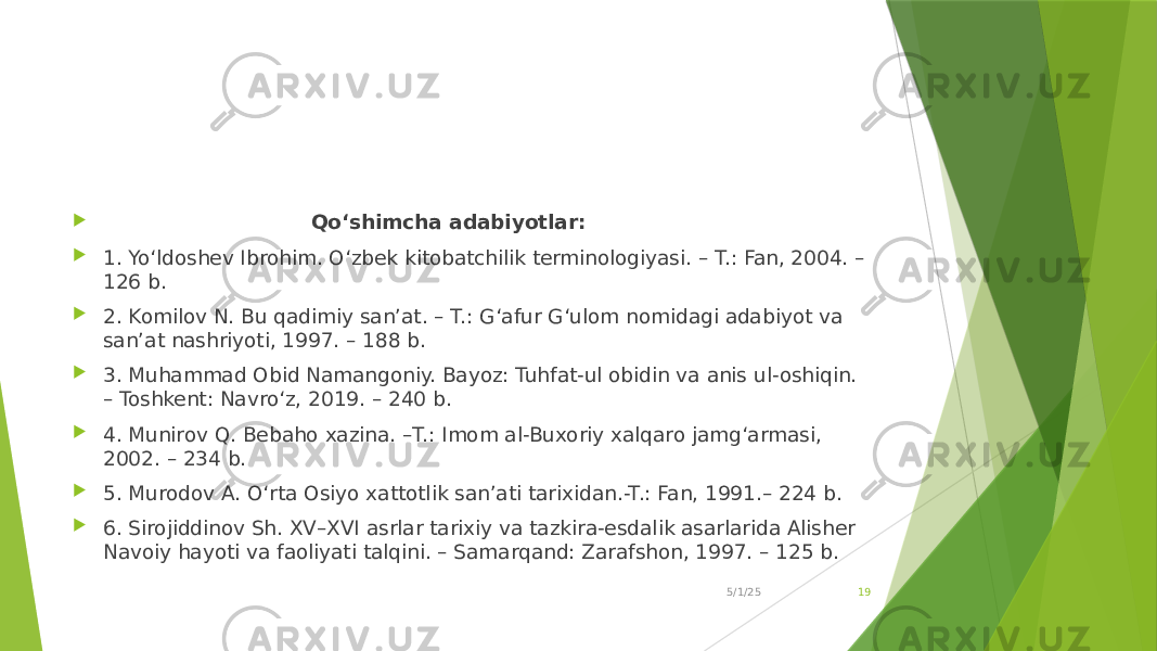  Qo‘shimcha adabiyotlar:  1. Yo‘ldoshev Ibrohim. O‘zbek kitobatchilik terminologiyasi. – T.: Fan, 2004. – 126 b.  2. Komilov N. Bu qadimiy san’at. – T.: G‘afur G‘ulom nomidagi adabiyot va san’at nashriyoti, 1997. – 188 b.  3. Muhammad Obid Namangoniy. Bayoz: Tuhfat-ul obidin va anis ul-oshiqin. – Toshkent: Navro‘z, 2019. – 240 b.  4. Munirov Q. Bebaho xazina. –T.: Imom al-Buxoriy xalqaro jamg‘armasi, 2002. – 234 b.  5. Murodov A. O‘rta Osiyo xattotlik san’ati tarixidan.-T.: Fan, 1991.– 224 b.  6. Sirojiddinov Sh. XV–XVI asrlar tarixiy va tazkira-esdalik asarlarida Alisher Navoiy hayoti va faoliyati talqini. – Samarqand: Zarafshon, 1997. – 125 b. 5/1/25 19 