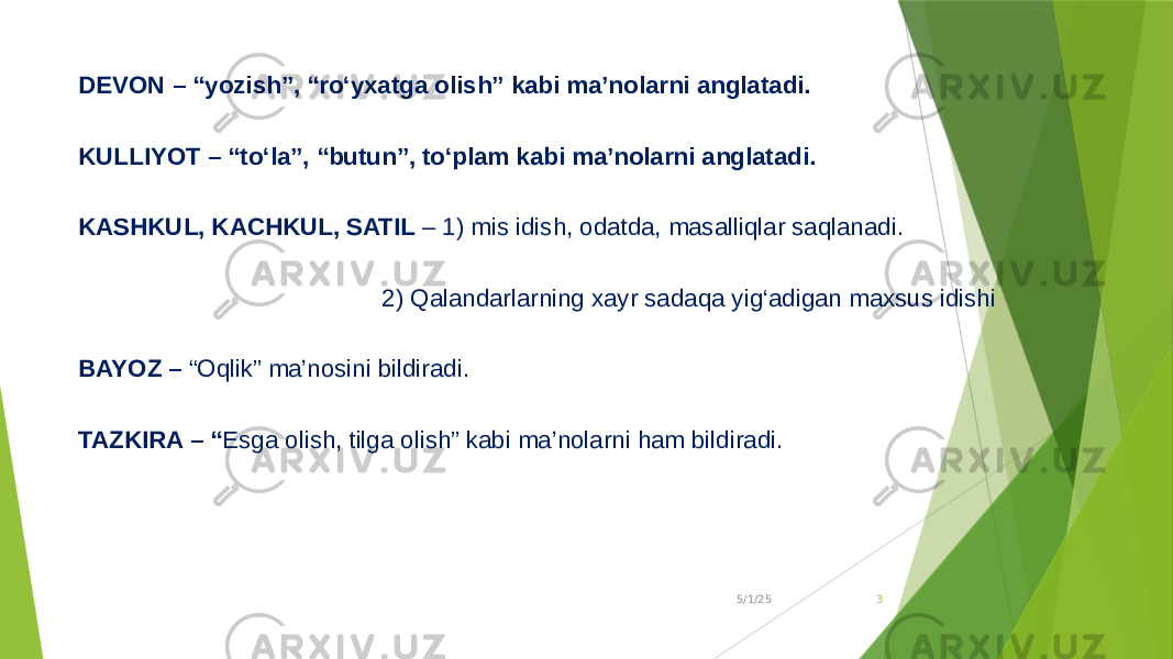 DEVON – “yozish”, “ro‘yxatga olish” kabi ma’nolarni anglatadi. KULLIYOT – “to‘la”, “butun”, to‘plam kabi ma’nolarni anglatadi. KASHKUL, KACHKUL, SATIL – 1) mis idish, odatda, masalliqlar saqlanadi. 2) Qalandarlarning xayr sadaqa yig‘adigan maxsus idishi BAYOZ – “Oqlik” ma’nosini bildiradi. TAZKIRA – “ Esga olish, tilga olish” kabi ma’nolarni ham bildiradi. 5/1/25 3 