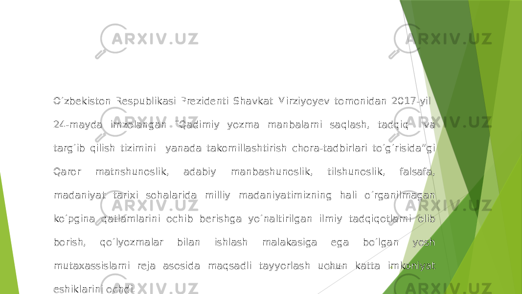 5/1/25 4O‘zbekiston Respublikasi Prezidenti Shavkat Mirziyoyev tomonidan 2017-yil 24-mayda imzolangan “Qadimiy yozma manbalarni saqlash, tadqiq va targ‘ib qilish tizimini yanada takomillashtirish chora-tadbirlari to‘g‘risida”gi Qaror matnshunoslik, adabiy manbashunoslik, tilshunoslik, falsafa, madaniyat tarixi sohalarida milliy madaniyatimizning hali o‘rganilmagan ko‘pgina qatlamlarini ochib berishga yo‘naltirilgan ilmiy tadqiqotlarni olib borish, qo‘lyozmalar bilan ishlash malakasiga ega bo‘lgan yosh mutaxassislarni reja asosida maqsadli tayyorlash uchun katta imkoniyat eshiklarini ochdi. 