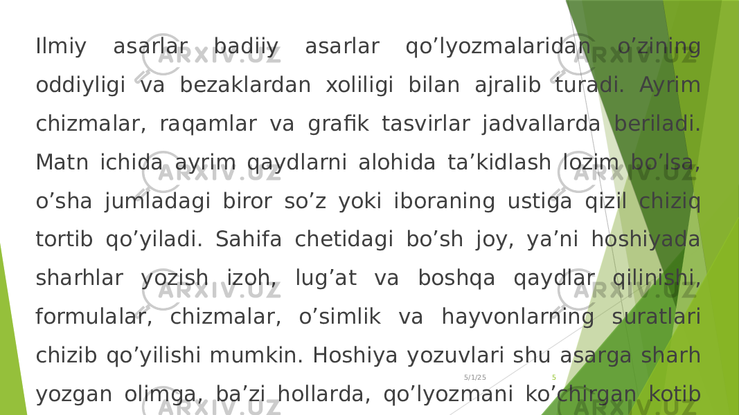 Ilmiy asarlar badiiy asarlar qo’lyozmalaridan o’zining oddiyligi va bezaklardan xoliligi bilan ajralib turadi. Ayrim chizmalar, raqamlar va grafik tasvirlar jadvallarda beriladi. Matn ichida ayrim qaydlarni alohida ta’kidlash lozim bo’lsa, o’sha jumladagi biror so’z yoki iboraning ustiga qizil chiziq tortib qo’yiladi. Sahifa chetidagi bo’sh joy, ya’ni hoshiyada sharhlar yozish izoh, lug’at va boshqa qaydlar qilinishi, formulalar, chizmalar, o’simlik va hayvonlarning suratlari chizib qo’yilishi mumkin. Hoshiya yozuvlari shu asarga sharh yozgan olimga, ba’zi hollarda, qo’lyozmani ko’chirgan kotib yoki asarni mutolaa qilganlarga tegishli bo’ladi. 5/1/25 5 