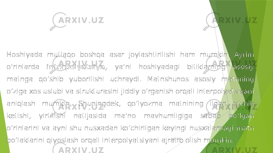 5/1/25 6Hoshiyada mutlaqo boshqa asar joylashtirilishi ham mumkin. Ayrim o’rinlarda interpolyatsiya, ya’ni hoshiyadagi bitiklarning asosiy matnga qo‘shib yuborilishi uchraydi. Matnshunos asosiy matnning o‘ziga xos uslubi va strukturasini jiddiy o‘rganish orqali interpolyatsiyani aniqlash mumkin. Shuningdek, qo‘lyozma matnining ilgari o‘chib ketishi, yirtilishi natijasida ma’no mavhumligiga sabab bo‘lgan o‘rinlarini va ayni shu nusxadan ko‘chirilgan keyingi nusxalardagi matn bo‘laklarini qiyoslash orqali interpolyatsiyani ajratib olish mumkin. 