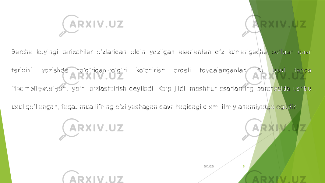 5/1/25 8Barcha keyingi tarixchilar o’zlaridan oldin yozilgan asarlardan o’z kunlarigacha bo’lgan davr tarixini yozishda to’g’ridan-to’g’ri ko’chirish orqali foydalanganlar. Bu usul fanda “kompilyatsiya” , ya’ni o’zlashtirish deyiladi. Ko’p jildli mashhur asarlarning barchasida ushbu usul qo’llangan, faqat muallifning o’zi yashagan davr haqidagi qismi ilmiy ahamiyatga egadir. 