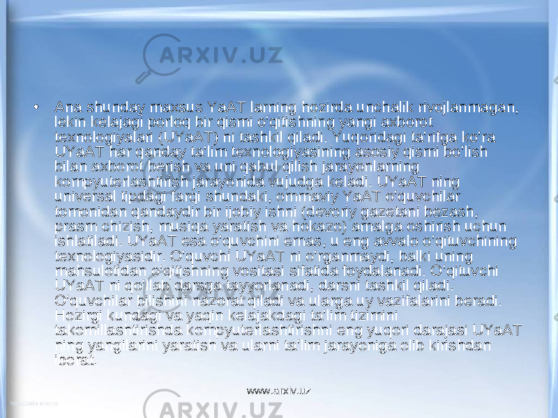 • Ana shunday maxsus YaAT larning hozirda unchalik rivojlanmagan, lekin kelajagi porloq bir qismi o’qitishning yangi axborot texnologiyalari (UYaAT) ni tashkil qiladi. Yuqoridagi ta’rifga ko’ra UYaAT har qanday ta’lim texnologiyasining asosiy qismi bo’lish bilan axborot berish va uni qabul qilish jarayonlarning kompyuterlashtirish jarayonida vujudga keladi. UYaAT ning universal tipdagi farqi shundaki, ommaviy YaAT o’quvchilar tomonidan qandaydir bir ijobiy ishni (devoriy gazetani bezash, prasm chizish, musiqa yaratish va hokazo) amalga oshirish uchun ishlatiladi. UYaAT esa o’quvchini emas, u eng avvalo o’qituvchining texnologiyasidir. O’quvchi UYaAT ni o’rganmaydi, balki uning mahsulotidan o’qitishning vositasi sifatida foydalanadi. O’qituvchi UYaAT ni qo’llab darsga tayyorlanadi, darsni tashkil qiladi. O’quvchilar bilishini nazorat qiladi va ularga uy vazifalarini beradi. Hozirgi kundagi va yaqin kelajakdagi ta’lim tizimini takomillashtirishda kompyuterlashtirishni eng yuqori darajasi UYaAT ning yangilarini yaratish va ularni ta’lim jarayoniga olib kirishdan iborat. www.arxiv.uz 