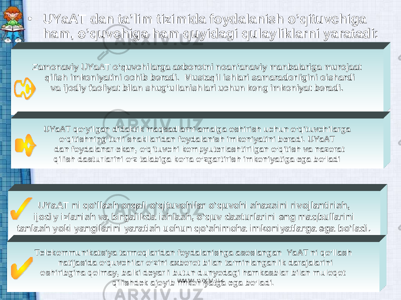 • UYaAT dan ta’lim tizimida foydalanish o’qituvchiga ham, o’quvchiga ham quyidagi qulayliklarni yaratadi: Zamonaviy UYaAT o’quvchilarga axborotni noan’anaviy manbalariga murojaat qilish imkoniyatini ochib beradi. Mustaqil ishlari samaradorligini oishardi va ijodiy faoliyat bilan shug’ullanishlari uchun keng imkoniyat beradi. UYaAT qo’yilgan didaktik maqsadlarni amalga oshirish uchun o’qituvchilarga o’qitishning turli shakllaridan foydalanish imkoniyatini beradi. UYaAT dan foydalanar ekan, o’qituvchi kompyuterlashtirilgan o’qitish va nazorat qilish dasturlarini o’z talabiga ko’ra o’zgartirish imkoniyatiga ega bo’ladi UYaAT ni qo’llash orqali o’qituvchilar o’quvchi shaxsini rivojlantirish, ijodiy izlanish va birgalikda ishlash, o’quv dasturlarini eng maqbullarini tanlash yoki yangilarini yaratish uchun qo’shimcha imkoniyatlarga ega bo’ladi. Telekommunikatsiya tarmoqlaridan foydalanishga asoslangan YaAT ni qo’llash natijasida o’quvchilar o’zini axborot bilan ta’minlanganlik darajalarini oshiribgina qolmay, balki deyarli butun dunyodagi hamkasblar bilan muloqot qilishdek ajoyib imkoniyatga ega bo’ladi. www.arxiv.uz 