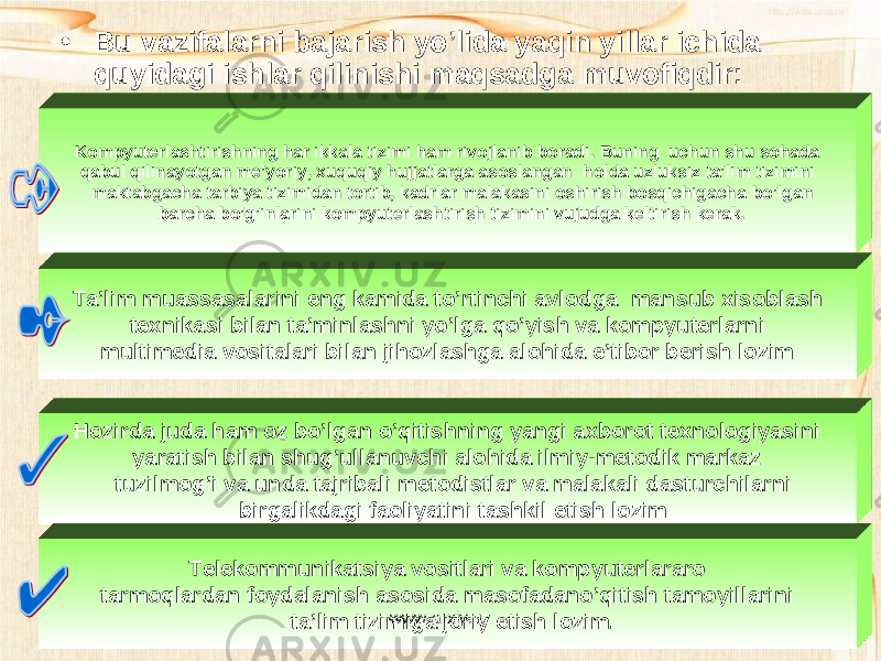 • Bu vazifalarni bajarish yo’lida yaqin yillar ichida quyidagi ishlar qilinishi maqsadga muvofiqdir: Kompyuterlashtirishning har ikkala tizimi ham rivojlanib boradi . Buning uchun shu sohada qabul qilinayotgan me’yoriy, xuquqiy hujjatlarga asoslangan holda uzluksiz ta’lim tizimini maktabgacha tarbiya tizimidan tortib, kadrlar malakasini oshirish bosqichigacha bo’lgan barcha bo’g’inlarini kompyuterlashtirish tizimini vujudga keltirish kerak. Ta’lim muassasalarini eng kamida to’rtinchi avlodga mansub xisoblash texnikasi bilan ta’minlashni yo’lga qo’yish va kompyuterlarni multimedia vositalari bilan jihozlashga alohida e’tibor berish lozim Hozirda juda ham oz bo’lgan o’qitishning yangi axborot texnologiyasini yaratish bilan shug’ullanuvchi alohida ilmiy-metodik markaz tuzilmog’i va unda tajribali metodistlar va malakali dasturchilarni birgalikdagi faoliyatini tashkil etish lozim Telekommunikatsiya vositlari va kompyuterlararo tarmoqlardan foydalanish asosida masofadano’qitish tamoyillarini ta’lim tizimiga joriy etish lozim. www.arxiv.uz 