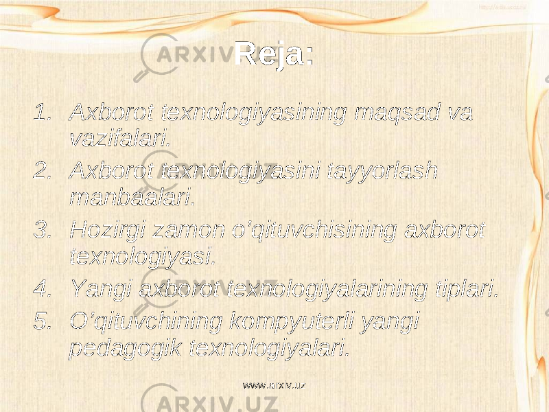 Reja: 1. Axborot texnologiyasining maqsad va vazifalari. 2. Axborot texnologiyasini tayyorlash manbaalari. 3. Hozirgi zamon o’qituvchisining axborot texnologiyasi. 4. Yangi axborot texnologiyalarining tiplari. 5. O’qituvchining kompyuterli yangi pedagogik texnologiyalari. www.arxiv.uz 