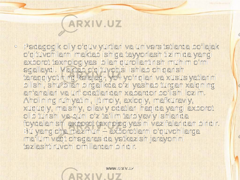 • Pedagogik oliy o’quv yurtlari va universitetlarda bo’lajak o’qituvchilarni maktab ishiga tayyorlash tizimida yangi axborot texnologiyasi bilan qurollantirish muhim o’rni egallaydi. Maktab o’qituvchisi ishlab chiqarish taraqqiyotining kelajagi, yo’l-yo’riqlari va xususiyatlarini bilishi, shu bilan birgalikda o’zi yashab turgan xalqning an’analari va urf-odatlaridan xabardor bo’lishi lozim. Aholining ruhiyatini, ijtimoiy, axloqiy, mafkuraviy, xuquqiy, maishiy, oilaviy odatlari haqida yangi axborot olib turishi va buni o’z ta’lim tarbiyaviy ishlarida foydalanishi axborot texnologiyasini vazifalaridan biridir. Bu yangicha mazmun – axborotlarni o’quvchilarga ma’lum vaqt chegarasida yetkazish jarayonini tezlashtiruvchi omillardan biridir. www.arxiv.uz 