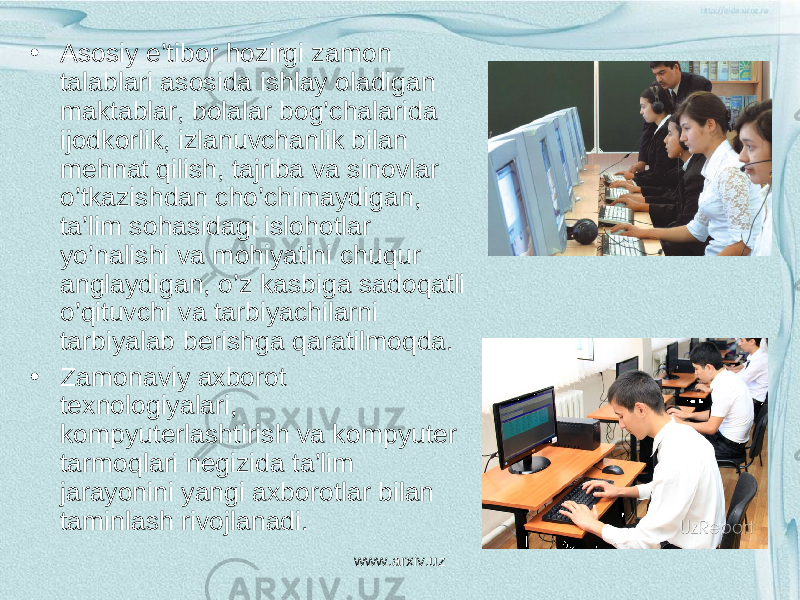 • Asosiy e’tibor hozirgi zamon talablari asosida ishlay oladigan maktablar, bolalar bog’chalarida ijodkorlik, izlanuvchanlik bilan mehnat qilish, tajriba va sinovlar o’tkazishdan cho’chimaydigan, ta’lim sohasidagi islohotlar yo’nalishi va mohiyatini chuqur anglaydigan, o’z kasbiga sadoqatli o’qituvchi va tarbiyachilarni tarbiyalab berishga qaratilmoqda. • Zamonaviy axborot texnologiyalari, kompyuterlashtirish va kompyuter tarmoqlari negizida ta’lim jarayonini yangi axborotlar bilan taminlash rivojlanadi. www.arxiv.uz 