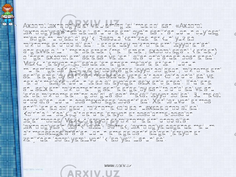 • Axborot texnologiyalari va ularning ta’limda qo’llash. «Axborot texnologiyasi» haqida tushunchalarni oydinlashtirish uchun quyidagi misolga murojaat qilaylik: Respublikamizda har kuni yuzlab ro’znomalar chop etiladi. Har qanday ro’znomalarni tayyorlanishi eng avvalo turli manbalardan (malliflardan, axborot agentliklaridan) olingan axborotlarni saralash va tahlil etish chiqishdan boshlanadi. Mazkur jarayon natijasida tanlangan materiallar tahlil uchun muharrirga beriladi. Ular chop etishga tayyor bo’lgach, ro’znomalarni sahifalarga joylashtirish maqsadida yana bir bor ko’rib chiqiladi va har bir material uchun talab etilayotgan satx aniqlanadi. Endi ana shu satxlarni ro’znomaning sahifalariga joylashtirb chiqiladi va shu tariqa ro’znomalarning bo’lg’usi soni maketi tayyor bo’ladi. Bu maket chop etish uchun bosmaxonaga topshiriladi. Xarf teruvchilar mos shrift tanlab bo’lgach, ro’znoma ko’plab nusxada chop etiladi. Ko’rinib turibdiki, bir qancha jarayonlar bosqichma-bosqich bajarilmoqda. Mazkur jarayonlar ro’znomalarni chop etish texnologiyasini tashkil etadi. Demak, texnologiya deganda ma’lum bir maqsadga erishish uchun amalga oshiriladigan jarayonlar zanjiridan iborat yaratuvchilik faoliyati tushuniladi. www.arxiv.uz 