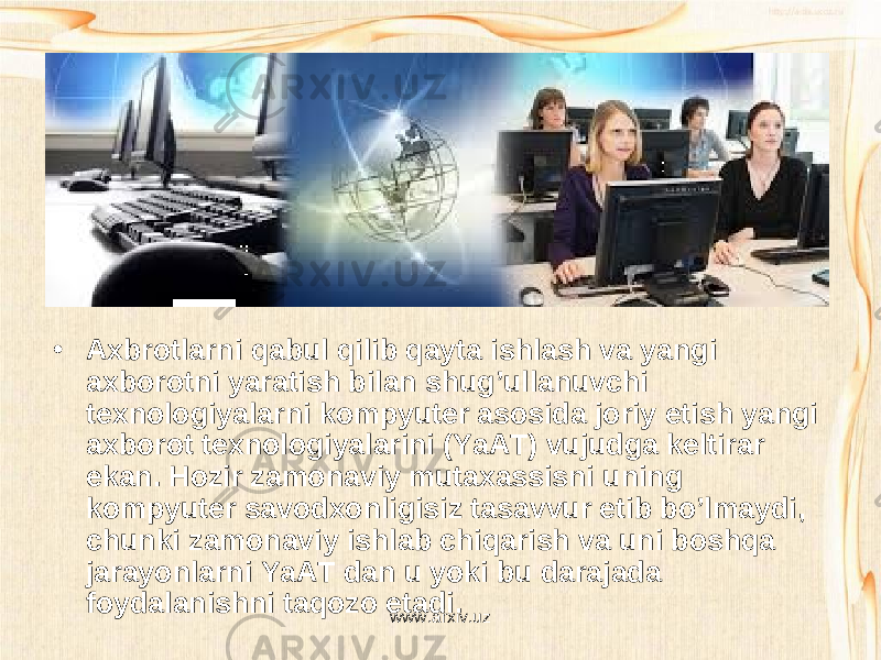 • Axbrotlarni qabul qilib qayta ishlash va yangi axborotni yaratish bilan shug’ullanuvchi texnologiyalarni kompyuter asosida joriy etish yangi axborot texnologiyalarini (YaAT) vujudga keltirar ekan. Hozir zamonaviy mutaxassisni uning kompyuter savodxonligisiz tasavvur etib bo’lmaydi, chunki zamonaviy ishlab chiqarish va uni boshqa jarayonlarni YaAT dan u yoki bu darajada foydalanishni taqozo etadi. www.arxiv.uz 