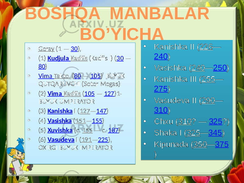 BOSHQA MANBALAR BO’YICHA • Geray (1 — 30 ), • (1) Kudjula Kadfis (Kadfis I) ( 30 — 80 ) • Vima Takto , ( 80 — 105 ) BUYUK QUTQARUVCHI (Soter Megas) • (2) Vima Kadfis ( 105 — 127 )1- BUYUK UMPERATOR • (3) Kanishka I ( 127 — 147 ) • (4) Vasishka ( 151 — 155 ) • (5) Xuvishka (c. 155 — c. 187 ) • (6) Vasudeva I ( 191 — 225 ), OXIRGI BUYUK IMPERATOR • Kanishka II ( 226 — 240 ) • Vasishka ( 240 — 250 ) • Kanishka III ( 255 — 275 ) • Vasudeva II ( 290 — 310 ) • Chxu ( 310 ? — 325 ?) • Shaka I ( 325 — 345 ) • Kipunada ( 350 — 375 )0B 01 08 38 0C 0B 09 02 01 02 08 38 083708 3B 0C 0B 27 08 14 0D 3B 08 37 36 0C 3D 0B 09 13 01 02 08 36 08 3708 36 0C 24 0B 09 02 01 08 36 37 36 0C 0B 09 13 08 36 37 36 0C 0B 09 14 08 36 08 3708 36 0C 0B 09 13 01 08 36 37 3F 0C 1C 0B 3510 41 43 41 36 0B 3B 41 43 41 36 0B 3510 41 43 41 36 0B 3B 41 43 2F 36 0B 04 2F 47 2F 47 0B 2319 2F 43 2F 36 0B 350D 2F 43 2F 36 