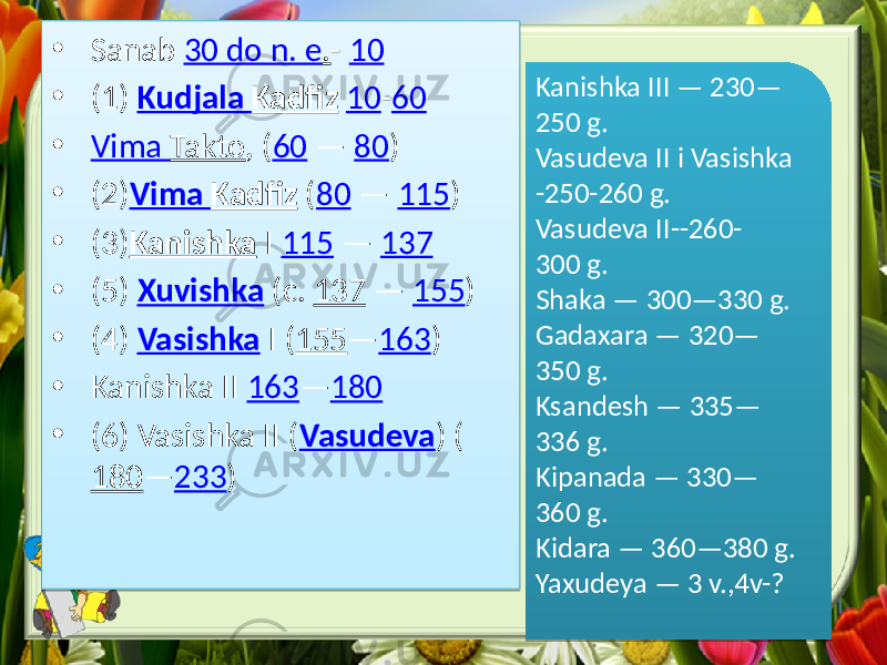 • Sanab 30 do n . e . - 10 • (1) Kudjala Kadfiz 10 - 60 • Vima Takto , ( 60 — 80 ) • (2) Vima Kadfiz ( 80 — 115 ) • (3) Kanishka I 115 — 137 • (5) Xuvishka (c. 137 — 155 ) • (4) Vasishka I ( 155 — 163 ) • Kanishka ІІ 163 — 180 • (6) Vasishka ІІ ( Vasudeva ) ( 180 — 233 ) Kanishka ІІІ — 230— 250 g. Vasudeva ІІ i Vasishka -250-260 g. Vasudeva ІІ--260- 300 g. Shaka — 300—330 g. Gadaxara — 320— 350 g. Ksandesh — 335— 336 g. Kipanada — 330— 360 g. Kidara — 360—380 g. Yaxudeya — 3 v.,4v-? 0B 11 383908 2A 08 07 1A 2E 1A 4108 3639 0B 0936 02 01 02 08 3639 41 4439 0B 27 08 14 0D08 4439 0837 3B39 0C 0B 093F 13 01 02 08 3B 08 37 3636 0C 0B 0938 02 08 36363C 08 37 3638 0B 093C 14 08 3638 08 37 363C 0C 0B 0943 13 08 363C 37 3644 0C 0B 0A 36 37 36 0B 0944 13 0C08 36 37 3F38 0C 0A0837 3F 08301A 27 41 08301A 27 38 08301A 11 0837 08301A 01 0837 38 08301A 0A 0837 38 08301A 0A 0837 38 08301A 0A 0837 08301A 13 0837 