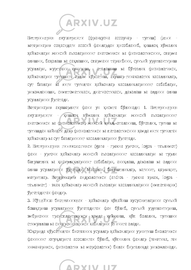 Ветеринария акушерлиги (французча acco уч e р - туғиш) фани - ветеринария соҳасидаги асосий фанлардан ҳисобланиб, қишлоқ хўжалик ҳайвонлари жинсий аъзоларининг анатомияси ва физиологиясини, сперма олишни, баҳолаш ва сақлашни, спермани таркибини, сунъий уруғлантириш усуллари, муртакни кучириш, оталашиш ва бўғозлик физиологияси, ҳайвонларни туғишига ёрдам кўрсатиш, акушер-гинекологик касалликлар, сут безлари ва янги туғилган ҳайвонлар касалликларининг сабаблари, ривожланиши, симптоматикаси, диагностикаси, даволаш ва олдини олиш усулларини ўргатади. Ветеринария акушерлиги фани уч қисмга бўлинади: 1. Ветеринария акушерлиги - қишлоқ хўжалик ҳайвонлари жинсий аъзоларининг анатомияси ва физиологияси, жинсий цикл, оталаниш, бўғозлик, туғиш ва туғишдан кейинги давр физиологияси ва патологиясини ҳамда янги туғилган ҳайвонлар ва сут безларининг касалликларини ўргатади. 2. Ветеринария гинекологияси ( gene - грекча урғочи, logos - таълимот) фани - урғочи ҳайвонлар жинсий аъзоларининг касалликлари ва турли бепуштлик ва қисирликларнинг сабаблари, аниқлаш, даволаш ва олдини олиш усулларини ўргатади. Масалан, бепуштликлар, вагинит, цервицит, метритлар. Ветеринария андрологияси ( andros - грекча эркак, logos - таълимот) - экак ҳайвонлар жинсий аъзолари касалликларини (импотенция) ўргатадиган фандир. 3. Кўпайиш биотехникаси - ҳайвонлар кўпайиш хусусиятларини сунъий бошқариш усулларини ўргатадиган фан бўлиб, сунъий уруғлантириш, эмбрионни трансплантацияси ҳамда куйикиш, кўп болалик, туғишни стимуллаш ва синхронизацияси кабиларни ўз ичига олади. Юқорида кўрсатилган биотехник усуллар ҳайвонларни урчитиш биологияси фанининг ютуқларига асосланган бўлиб, кўпчилик фанлар (генетика, ген инженерияси, физиология ва морфология) билан биргаликда ривожланади. 