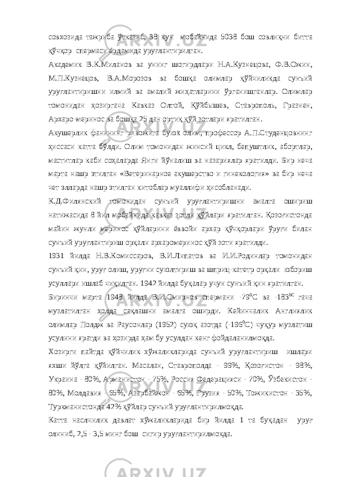 совхозида тажриба ўтказиб, 38 кун мобайнида 5038 бош совлиқни битта қўчқор спермаси ёрдамида уруғлантирилган. Академик В.К.Миланов ва унинг шогирдлари Н.А.Кузнецова, Ф.В.Ожин, М.П.Кузнецов, В.А.Морозов ва бошқа олимлар қўйчиликда сунъий уруғлантиришни илмий ва амалий жиҳатларини ўрганишганлар. Олимлар томонидан ҳозиргача Кавказ Олтой, Қўйбышев, Ставрополь, Гразнен, Архаро-меринос ва бошқа 25 дан ортиқ қўй зотлари яратилган. Акушерлик фанининг ривожига буюк олим, профессор А.П.Студенцовнинг ҳиссаси катта бўлди. Олим томонидан жинсий цикл, бепуштлик, абортлар, маститлар каби соҳаларда Янги йўналиш ва назариялар яратилди. Бир неча марта нашр этилган «Ветеринарное акушерство и гинекология» ва бир неча чет элларда нашр этилган китоблар муаллифи ҳисобланади. К.Д.Филянский томонидан сунъий уруғлантиришни амалга ошириш натижасида 8 йил мобайнида кавказ зотли қўйлари яратилган. Қозоғистонда майин жунли меринос қўйларини ёввойи архар қўчқорлари ўруғи билан сунъий уруғлантириш орқали архаромеринос қўй зоти яратилди. 1931 йилда Н.В.Комиссаров, В.И.Липатов ва И.И.Родинлар томонидан сунъий қин, уруғ олиш, уруғни суюлтириш ва шприц-катетр орқали юбориш усуллари ишлаб чиқилган. 1942 йилда буқалар учун сунъий қин яратилган. Биринчи марта 1948 йилда В.И.Смирнов спермани -79 0 С ва -183 0С гача музлатилган ҳолда сақлашни амалга оширди. Кейинчалик Англиялик олимлар Полдж ва Раусонлар (1952) суюқ азотда (-196 0 С) чуқур музлатиш усулини яратди ва ҳозирда ҳам бу усулдан кенг фойдаланилмоқда. Хозирги пайтда қўйчилик хўжаликларида сунъий уруғлантириш ишлари яхши йўлга қўйилган. Масалан, Ставрополда - 99%, Қозоғистон - 98%, Украина - 80%, Арманистон - 75%, Россия Федерацияси - 70%, Ўзбекистон - 80%, Молдавия - 65%, Азарбайжон - 65%, Грузия - 50%, Тожикистон - 35%, Туркманистонда 42% қўйлар сунъий уруғлантирилмоқда. Ка т та наслчилик давлат х ў жаликларида бир йилда 1 та бу қ адан уруғ олиниб, 2 ,5 - 3 ,5 м инг бош сигир уруғлантир илмокда. 