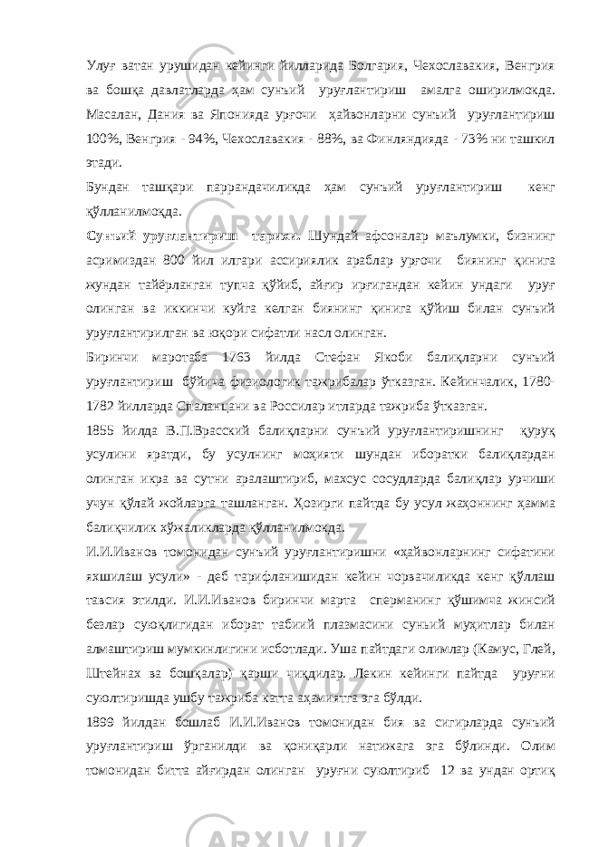 Улуғ ватан урушидан кейинги йилларида Болгария, Чехославакия, Венгрия ва бошқа давлатларда ҳам сунъий уруғлантириш амалга оширилмокда. Масалан, Дания ва Японияда урғочи ҳайвонларни сунъий уруғлантириш 100%, Венгрия - 94%, Чехославакия - 88%, ва Финляндияда - 73% ни ташкил этади. Бундан ташқари паррандачиликда ҳам сунъий уруғлантириш кенг қўлланилмоқда. Сунъий уруғлантириш тарихи. Шундай афсоналар маълумки, бизнинг асримиздан 800 йил илгари ассириялик араблар урғочи биянинг қ инига жундан тайёрланган тупча қўйиб, айғир ирғигандан кейин ундаги уруғ олинган ва иккинчи куйга келган биянинг қинига қўйиш билан сунъий уруғлантирилган ва юқори сифатли насл олинган. Биринчи маротаба 1763 йилда Стефан Якоби балиқларни сунъий уруғлантириш бўйича физиологик тажрибалар ўтказган. Кейинчалик, 1780- 1782 йилларда Спаланцани ва Россилар итларда тажриба ўтказган. 1855 йилда В.П.Врасский балиқларни сунъий уруғлантиришнинг қуруқ усулини яратди, бу усулнинг моҳияти шундан иборатки балиқлардан олинган икра ва сутни аралаштириб, махсус сосудларда балиқлар урчиши учун қўлай жойларга ташланган. Ҳозирги пайтда бу усул жаҳоннинг ҳамма балиқчилик хўжаликларда қўлланилмокда. И.И.Иванов томонидан сунъий уруғлантиришни «ҳайвонларнинг сифатини яхшилаш усули» - деб тарифланишидан кейин чорвачиликда кенг қўллаш тавсия этилди. И.И.Иванов биринчи марта сперманинг қўшимча жинсий безлар суюқлигидан иборат табиий плазмасини суньий муҳитлар билан алмаштириш мумкинлигини исботлади. Уша пайтдаги олимлар (Камус, Глей, Штейнах ва бошқалар) қарши чиқдилар. Лекин кейинги пайтда уруғни суюлтиришда ушбу тажриба катта аҳамиятга эга бўлди. 1899 йилдан бошлаб И.И.Иванов томонидан бия ва сигирларда сунъий уруғлантириш ўрганилди ва қониқарли натижага эга бўлинди. Олим томонидан битта айғирдан олинган уруғни суюлтириб 12 ва ундан ортиқ 