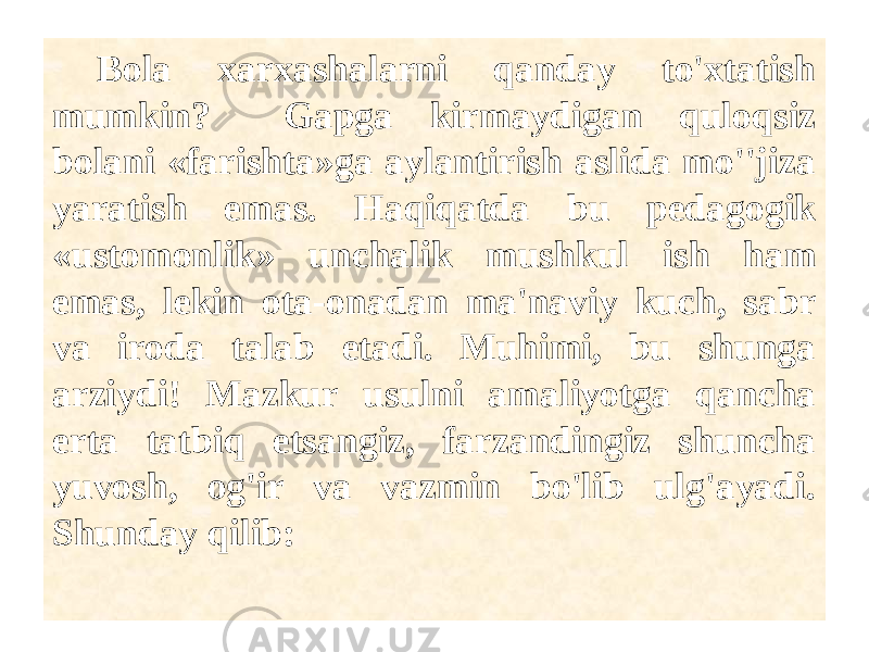  Bola xarxashalarni qanday to&#39;xtatish mumkin? Gapga kirmaydigan quloqsiz bolani «farishta»ga aylantirish aslida mo&#39;&#39;jiza yaratish emas. Haqiqatda bu pedagogik «ustomonlik» unchalik mushkul ish ham emas, lekin ota-onadan ma&#39;naviy kuch, sabr va iroda talab etadi. Muhimi, bu shunga arziydi! Mazkur usulni amaliyotga qancha erta tatbiq etsangiz, farzandingiz shuncha yuvosh, og&#39;ir va vazmin bo&#39;lib ulg&#39;ayadi. Shunday qilib: 