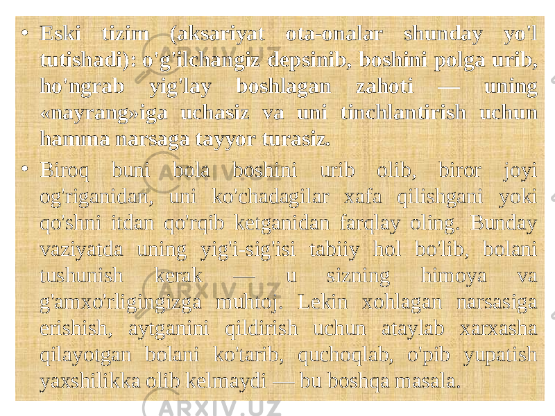  • Eski tizim (aksariyat ota-onalar shunday yo&#39;l tutishadi): o&#39;g&#39;ilchangiz depsinib, boshini polga urib, ho&#39;ngrab yig&#39;lay boshlagan zahoti — uning «nayrang»iga uchasiz va uni tinchlantirish uchun hamma narsaga tayyor turasiz. • Biroq buni bola boshini urib olib, biror joyi og&#39;riganidan, uni ko&#39;chadagilar xafa qilishgani yoki qo&#39;shni itdan qo&#39;rqib ketganidan farqlay oling. Bunday vaziyatda uning yig&#39;i-sig&#39;isi tabiiy hol bo&#39;lib, bolani tushunish kerak — u sizning himoya va g&#39;amxo&#39;rligingizga muhtoj. Lekin xohlagan narsasiga erishish, aytganini qildirish uchun ataylab xarxasha qilayotgan bolani ko&#39;tarib, quchoqlab, o&#39;pib yupatish yaxshilikka olib kelmaydi — bu boshqa masala. 