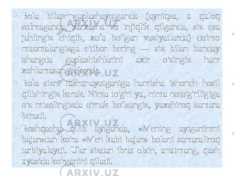  • Bola bilan gaplashayotganda (ayniqsa, u quloq solmaganda, xarxasha va injiqlik qilganda, siz esa jahlingiz chiqib, xafa bo&#39;lgan vaziyatlarda) doimo muomalangizga e&#39;tibor bering — siz bilan bunday ohangda gaplashishlarini axir o&#39;zingiz ham xohlamasangiz kerak. • Bola sizni tushunayotganiga hamisha ishonch hosil qilishingiz kerak. Nima to&#39;g&#39;ri-yu, nima noto&#39;g&#39;riligiga o&#39;z misolingizda o&#39;rnak bo&#39;lsangiz, yaxshiroq samara beradi. • Boshqacha qilib aytganda, «Mening aytganimni bajar»dan ko&#39;ra «Men kabi bajar» bolani samaraliroq tarbiyalaydi. Ular sizdan ibrat olsin, unutmang, qush uyasida ko&#39;rganini qiladi. 