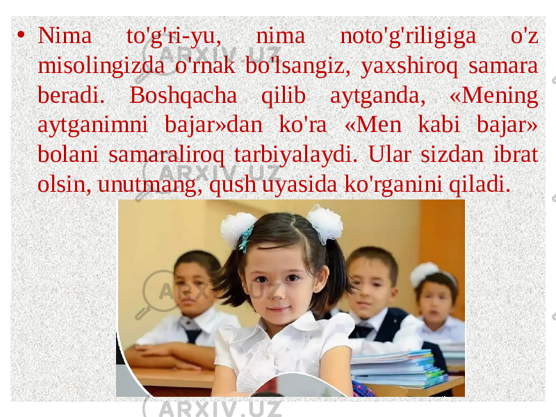  • Nima to&#39;g&#39;ri-yu, nima noto&#39;g&#39;riligiga o&#39;z misolingizda o&#39;rnak bo&#39;lsangiz, yaxshiroq samara beradi. Boshqacha qilib aytganda, «Mening aytganimni bajar»dan ko&#39;ra «Men kabi bajar» bolani samaraliroq tarbiyalaydi. Ular sizdan ibrat olsin, unutmang, qush uyasida ko&#39;rganini qiladi. 