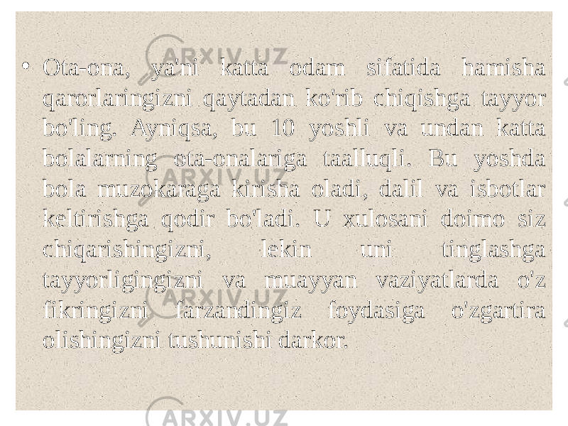  • Ota-ona, ya&#39;ni katta odam sifatida hamisha qarorlaringizni qaytadan ko&#39;rib chiqishga tayyor bo&#39;ling. Ayniqsa, bu 10 yoshli va undan katta bolalarning ota-onalariga taalluqli. Bu yoshda bola muzokaraga kirisha oladi, dalil va isbotlar keltirishga qodir bo&#39;ladi. U xulosani doimo siz chiqarishingizni, lekin uni tinglashga tayyorligingizni va muayyan vaziyatlarda o&#39;z fikringizni farzandingiz foydasiga o&#39;zgartira olishingizni tushunishi darkor. 